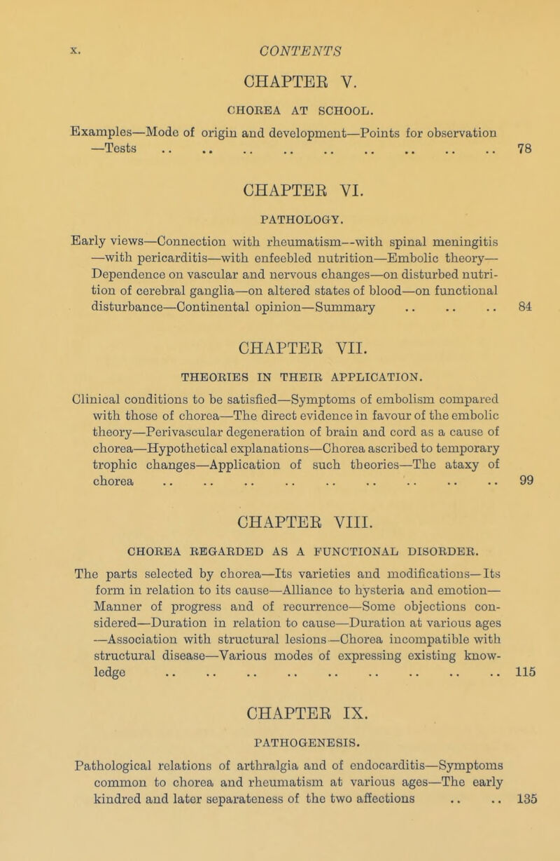 CHAPTEE V. CHOREA AT SCHOOL. Examples—Mode of origin and development—Points for observation —Tests 78 CHAPTEE VI. PATHOLOGY. Early viev/s—Connection with rheumatism—with spinal meningitis —with pericarditis—with enfeebled nutrition—Embolic theory— Dependence on vascular and nervous changes—on disturbed nutri- tion of cerebral ganglia—on altered states of blood—on functional disturbance—Continental opinion—Summary .. ., .. 84 CHAPTEE VII. THEORIES IN THEIR APPLICATION. Clinical conditions to be satisfied—Symptoms of embolism compared with those of chorea—The direct evidence in favour of the embolic theory—Perivascular degeneration of brain and cord as a cause of chorea—Hypothetical explanations—Chorea ascribed to temporary trophic changes—Application of such theories—The ataxy of chorea .. .. .. .. .. .. .. .. .. 99 CHAPTEE VIII. CHOREA REGARDED AS A FUNCTIONAL DISORDER. The parts selected by chorea—Its varieties and modifications—Its form in relation to its cause—Alliance to hysteria and emotion— Manner of progress and of recurrence—Some objections con- sidered—Duration in relation to cause—Duration at various ages —Association with structural lesions—Chorea incompatible with structural disease—Various modes of expressing existing know- ledge .. .. .. .. .. .. .. .. .. 115 CHAPTEE IX. PATHOGENESIS. Pathological relations of arthralgia and of endocarditis—Symptoms common to chorea and rheumatism at various ages—The early kindred and later separateness of the two affections .. .. 135