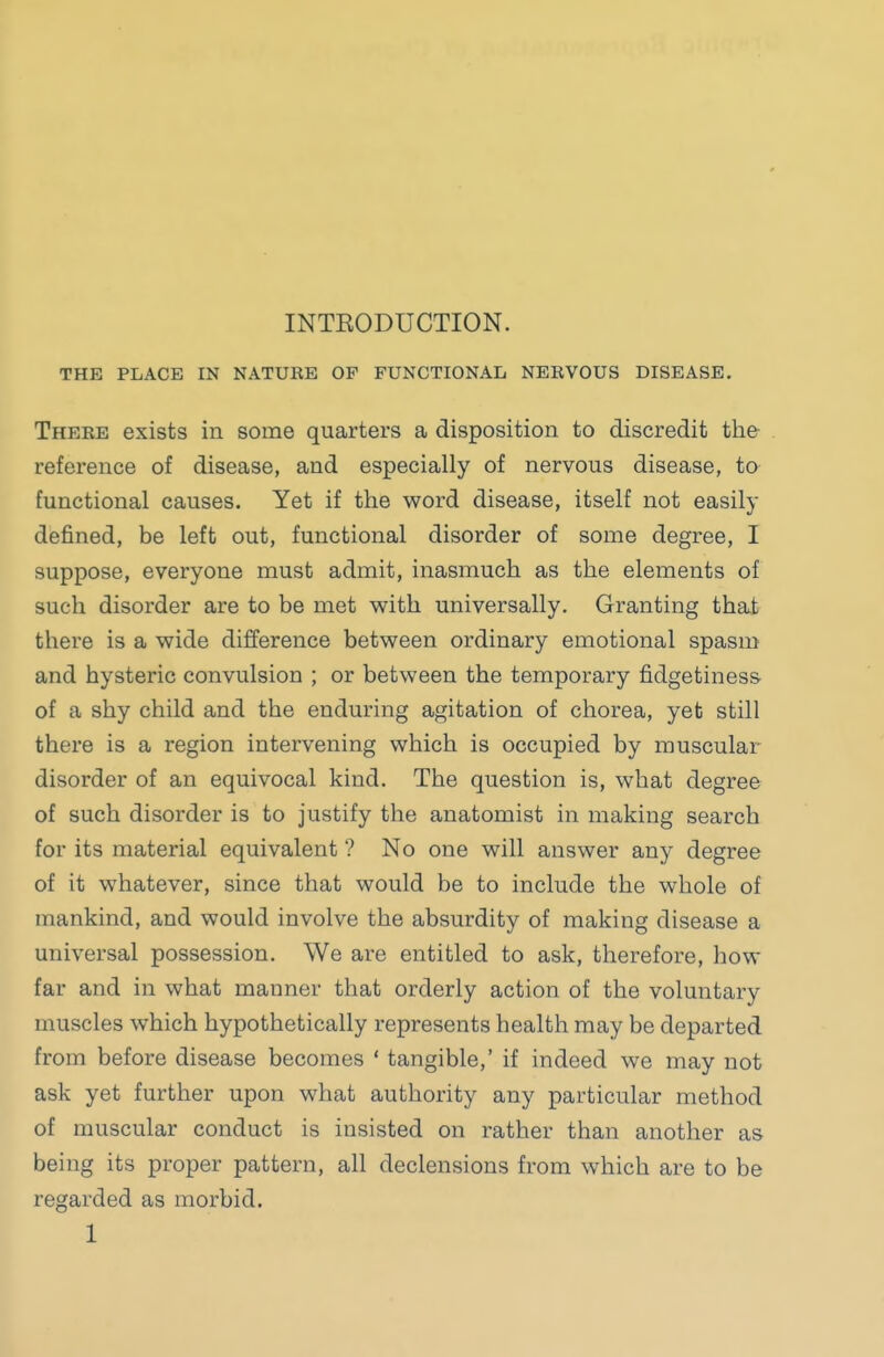 INTEODUCTION. THE PLACE IN NATURE OF FUNCTIONAL NERVOUS DISEASE, There exists in some quarters a disposition to discredit the reference of disease, and especially of nervous disease, ta functional causes. Yet if the word disease, itself not easily defined, be left out, functional disorder of some degree, I suppose, everyone must admit, inasmuch as the elements of such disorder are to be met with universally. Granting that there is a wide difference between ordinary emotional spasm and hysteric convulsion ; or between the temporary fidgetiness of a shy child and the enduring agitation of chorea, yet still there is a region intervening which is occupied by muscular disorder of an equivocal kind. The question is, what degree of such disorder is to justify the anatomist in making search for its material equivalent ? No one will answer any degree of it whatever, since that would be to include the whole of mankind, and would involve the absurdity of making disease a universal possession. We are entitled to ask, therefore, how far and in what manner that orderly action of the voluntary muscles which hypothetically represents health may be departed from before disease becomes ' tangible,' if indeed we may not ask yet further upon what authority any particular method of muscular conduct is insisted on rather than another as being its proper pattern, all declensions from which are to be regarded as morbid.