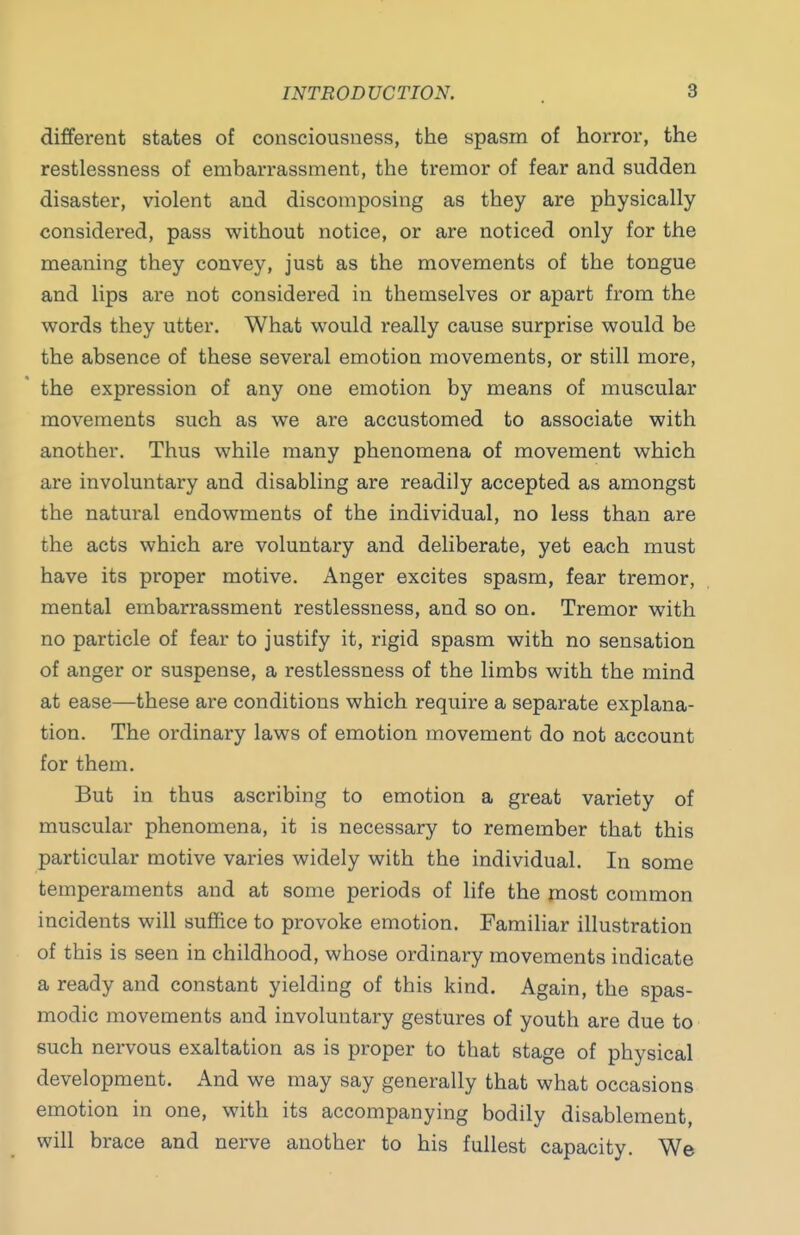 different states of consciousness, the spasm of horror, the restlessness of embarrassment, the tremor of fear and sudden disaster, violent and discomposing as they are physically considered, pass without notice, or are noticed only for the meaning they convey, just as the movements of the tongue and lips are not considered in themselves or apart from the words they utter. What would really cause surprise would be the absence of these several emotion movements, or still more, the expression of any one emotion by means of muscular movements such as we are accustomed to associate with another. Thus while many phenomena of movement which are involuntary and disabling are readily accepted as amongst the natural endowments of the individual, no less than are the acts which are voluntary and deliberate, yet each must have its proper motive. Anger excites spasm, fear tremor, mental embarrassment restlessness, and so on. Tremor with no particle of fear to justify it, rigid spasm with no sensation of anger or suspense, a restlessness of the limbs with the mind at ease—these are conditions which require a separate explana- tion. The ordinary laws of emotion movement do not account for them. But in thus ascribing to emotion a great variety of muscular phenomena, it is necessary to remember that this particular motive varies widely with the individual. In some temperaments and at some periods of life the most common incidents will suffice to provoke emotion. Familiar illustration of this is seen in childhood, whose ordinary movements indicate a ready and constant yielding of this kind. Again, the spas- modic movements and involuntary gestures of youth are due to such nervous exaltation as is proper to that stage of physical development. And we may say generally that what occasions emotion in one, with its accompanying bodily disablement, will brace and nerve another to his fullest capacity. We