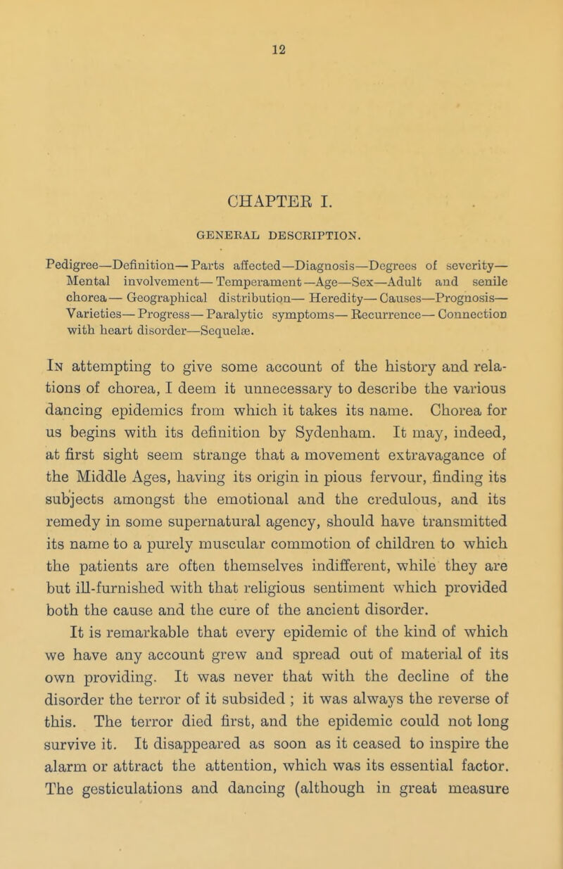 CHAPTEE I. GENERAL DESCRIPTION. Pedigree—Definition—Parts affected—Diagnosis—Degrees of severity— Mental involvement—Temperament—Age—Sex—Adult and senile chorea— Geographical distribution— Heredity—Causes—Prognosis— Varieties— Progress— Paralytic symptoms— Recurrence— Connection with heart disorder—Sequelae. In attempting to give some account of the history and rela- tions of chorea, I deem it unnecessary to describe the various dancing epidemics from which it takes its name. Chorea for us begins with its definition by Sydenham. It may, indeed, at first sight seem strange that a movement extravagance of the Middle Ages, having its origin in pious fervour, finding its subjects amongst the emotional and the credulous, and its remedy in some supernatural agency, should have transmitted its name to a purely muscular commotion of children to which the patients are often themselves indifferent, while they are but ill-furnished with that religious sentiment which provided both the cause and the cure of the ancient disorder. It is remarkable that every epidemic of the kind of which we have any account grew and spread out of material of its own providing. It was never that with the decline of the disorder the terror of it subsided ; it was always the reverse of this. The terror died first, and the epidemic could not long survive it. It disappeared as soon as it ceased to inspire the alarm or attract the attention, which was its essential factor. The gesticulations and dancing (although in great measure