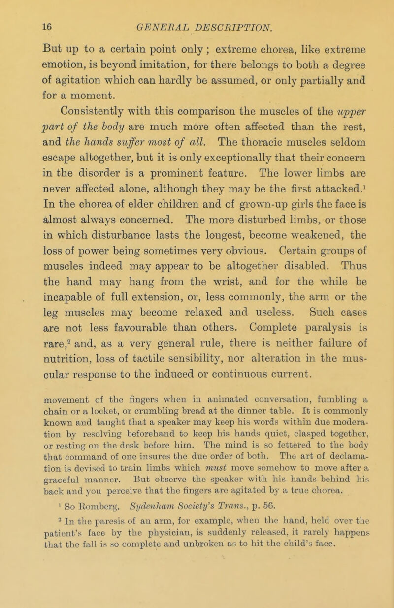 But up to a certain point only; extreme chorea, like extreme emotion, is beyond imitation, for there belongs to both a degree of agitation which can hardly be assumed, or only partially and for a moment. Consistently with this comparison the muscles of the upper part of the body are much more often affected than the rest, and the hands suffer most of all. The thoracic muscles seldom escape altogether, but it is only exceptionally that their concern in the disorder is a prominent feature. The lower limbs are never affected alone, although they may be the first attacked.' In the chorea of elder children and of grown-up girls the face is almost always concerned. The more disturbed limbs, or those in which disturbance lasts the longest, become w^eakened, the loss of power being sometimes very obvious. Certain groups of muscles indeed may appear to be altogether disabled. Thus the hand may hang from the wrist, and for the while be incapable of full extension, or, less commonly, the arm or the leg muscles may become relaxed and useless. Such cases are not less favourable than others. Complete paralysis is rare,^ and, as a very general rule, there is neither failure of nutrition, loss of tactile sensibility, nor alteration in the mus- cular response to the induced or continuous current. movement of the fingers when in animated conversation, fumbling a chain or a locket, or crumbling bread at the dinner table. It is commonly known and taught that a speaker may keep his words within due modera- tion by resolving beforehand to keep his hands quiet, clasped together, or resting on the desk before him. The mind is so fettered to the body that command of one insures the due order of both. The art of declama- tion is devised to train limbs which must move somehow to move after a graceful manner. But observe the speaker with his hands behind his back and you perceive that the fingers arc agitated by a true chorea. ' So Romberg. Sydcnliam Society's Trans., p. 56. ^ In the paresis of an arm, for example, when the hand, held over the patient's face by the physician, is suddenly released, it rarely happens that the fall is so complete and unbroken as to hit the child's face.