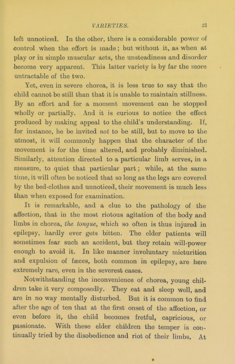 VARIETIES. •11 left unnoticed. In the other, there is a considerable power of control when the etfort is made; but without it, as when at play or in simple muscular acts, the unsteadiness and disorder become very apparent. This latter variety is by far the more untractable of the two. Yet, even in severe chorea, it is less true to say that the child cannot be still than that it is unable to maintain stillness. By an effort and for a moment movement can be stopped wholly or partially. And it is curious to notice the effect produced by making appeal to the child's understanding. If, for instance, he be invited not to be still, but to move to the utmost, it will commonly happen that the character of the movement is for the time altered, and probably diminished. Similarly, attention directed to a particular limb serves, in a measure, to quiet that particular part; while, at the same time, it will often be noticed that so long as the legs are covered by the bed-clothes and unnoticed, their movement is much less than when exposed for examination. It is remarkable, and a clue to the pathology of the affection, that in the most riotous agitation of the body and limbs in chorea, the tongite, which so often is thus injured in epilepsy, hardly ever gets bitten. The elder patients will sometimes fear such an accident, but they retain will-power enough to avoid it. In like manner involuntary micturition and expulsion of fasces, both common in epilepsy, are here extremely rare, even in the severest cases. Notwithstanding the inconvenience of chorea, young chil- dren take it very composedly. They eat and sleep well, and are in no way mentally disturbed. But it is common to find after the age of ten that at the first onset of the affection, or even before it, the child becomes fretful, capricious, or passionate. With these elder children the temper is con- tinually tried by the disobedience and riot of their limbs. At t