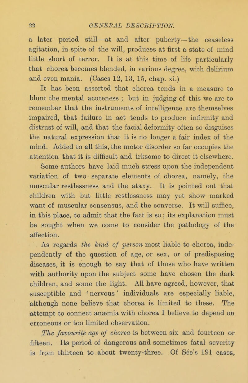 a later period still—at and after puberty—the ceaseless agitation, in spite of the will, produces at first a state of mind little short of terror. It is at this time of life particularly that chorea becomes blended, in various degree, with delirium and even mania. (Cases 12, 13, 15, chap, xi.) It has been asserted that chorea tends in a measure to blunt the mental acuteness ; but in judging of this we are to remember that the instruments of intelligence are themselves impaired, that failure in act tends to produce infirmitj'' and distrust of will, and that the facial deformity often so disguises the natural expression that it is no longer a fair index of the mind. Added to all this, the motor disorder so far occupies the attention that it is difficult and irksome to direct it elsewhere. Some authors have laid much stress upon the independent- variation of two separate elements of chorea, namely, the muscular restlessness and the ataxy. It is pointed out that children with but little restlessness may yet show marked want of muscular consensus, and the converse. It will suffice, in this place, to admit that the fact is so; its explanation must be sought when we come to consider the pathology of the affection. As regards the kind of person most liable to chorea, inde- pendently of the question of age, or sex, or of predisposing diseases, it is enough to say that of those who have written with authority upon the subject some have chosen the dark children, and some the light. All have agreed, however, that susceptible and ' nervous' individuals are especially liable, although none believe that chorea is limited to these. The attempt to connect anaemia with chorea I believe to depend on erroneous or too limited observation. The favourite age of chorea is between six and fourteen or fifteen. Its period of dangerous and sometimes fatal severity is from thirteen to about twenty-three. Of See's 191 cases.