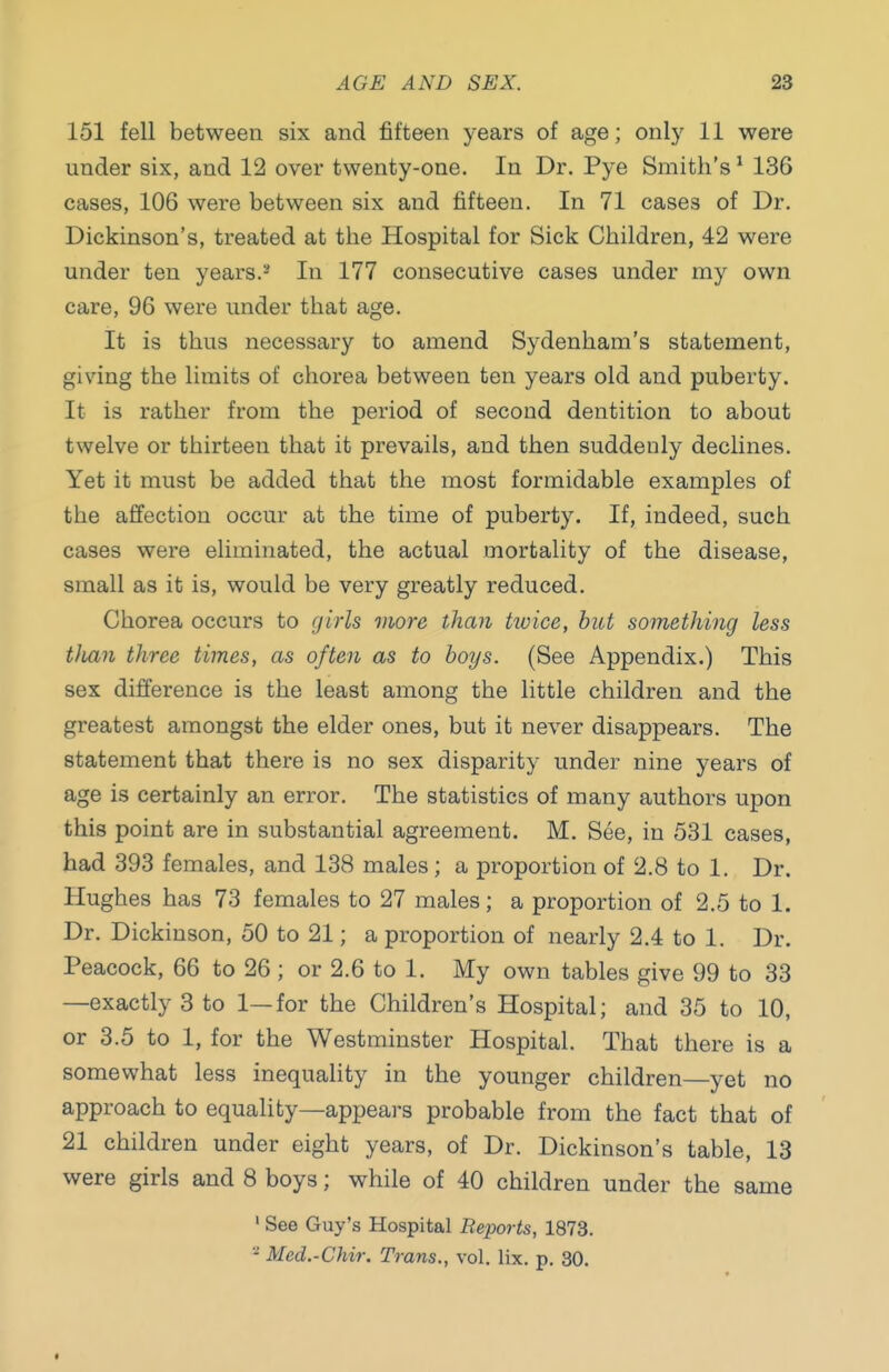 151 fell between six and fifteen years of age; only 11 were under six, and 12 over twenty-one. In Dr. Pye Smith's ^ 136 cases, 106 were between six and fifteen. In 71 cases of Dr. Dickinson's, treated at the Hospital for Sick Children, 42 were under ten years.^* In 177 consecutive cases under my own care, 96 were under that age. It is thus necessary to amend Sydenham's statement, giving the limits of chorea between ten years old and puberty. It is rather from the period of second dentition to about twelve or thirteen that it prevails, and then suddenly declines. Yet it must be added that the most formidable examples of the affection occur at the time of puberty. If, indeed, such cases were eliminated, the actual mortality of the disease, small as it is, would be very greatly reduced. Chorea occurs to girls more than twice, hiit something less tJian three times, as often as to boys. (See Appendix.) This sex difference is the least among the little children and the greatest amongst the elder ones, but it never disappears. The statement that there is no sex disparity under nine years of age is certainly an error. The statistics of many authors upon this point are in substantial agreement. M. See, in 531 cases, had 393 females, and 138 males ; a proportion of 2.8 to 1. Dr. Hughes has 73 females to 27 males; a proportion of 2.5 to 1. Dr. Dickinson, 50 to 21; a proportion of nearly 2.4 to 1. Dr. Peacock, 66 to 26 ; or 2.6 to 1. My own tables give 99 to 33 —exactly 3 to 1—for the Children's Hospital; and 35 to 10, or 3.5 to 1, for the Westminster Hospital. That there is a somewhat less inequality in the younger children—yet no approach to equality—appears probable from the fact that of 21 children under eight years, of Dr. Dickinson's table, 13 were girls and 8 boys; while of 40 children under the same ' See Guy's Hospital Reports, 1873. - Med.-Chir. Trans., vol. lix. p. 30.