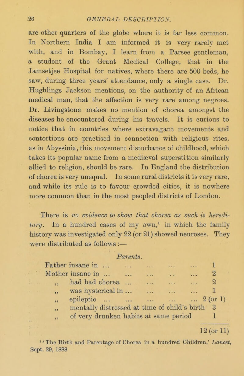 are other quarters of the globe where it is far less common. In Northern India I am informed it is very rarely met with, and in Bombay, I learn from a Parsee gentleman, a student of the Grant Medical College, that in the Jamsetjee Hospital for natives, where there are 500 beds, he saw, during three years' attendance, only a single case. Dr. Hughlings Jackson mentions, on the authority of an African medical man, that the affection is very rare among negroes. Dr. Livingstone makes no mention of chorea amongst the diseases he encountered during his travels. It is curious to notice that in countries where extravagant movements and contortions are practised in connection with religious rites, as in Abyssinia, this movement disturbance of childhood, which takes its popular name from a medisBval superstition similarly allied to religion, should be rare. In England the distribution of chorea is very unequal. In some rural districts it is very rare, and while its rule is to favour qrowded cities, it is nowhere more common than in the most peopled districts of London. There is no evidence to show that chorea as such is heredi- tary. In a hundred cases of my own,^ in which the family history was investigated only 22 (or 21) showed neuroses. They were distributed as follows :— Parents. Father insane in ... ... ... ... ... 1 Mother insane in ... ... ... .. ... 2 ,, had had chorea ... ... ... ... 2 ,, was hysterical in ... ... ... ... 1 ,, epileptic ... ... ... ... ... 2 (or 1) ,, mentally distressed at time of child's birth 3 ,, of very drunken habits at same period 1 12 (or 11) '' The Birth and Parentage of Chorea in a hundred Children,' Lancet, Sept. 29, 1888