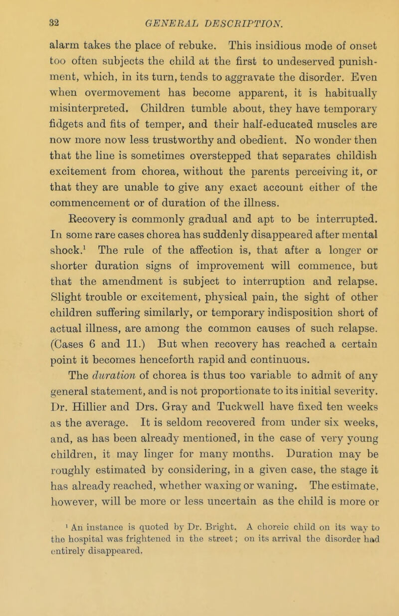 alarm takes the place of rebuke. This insidious mode of onset too often subjects the child at the first to undeserved punish- ment, which, in its turn, tends to aggravate the disorder. Even when overmovement has become apparent, it is habitually misinterpreted. Children tumble about, they have temporary fidgets and fits of temper, and their half-educated muscles are now more now less trustworthy and obedient. No wonder then that the line is sometimes overstepped that separates childish excitement from chorea, without the parents perceiving it, or that they are unable to give any exact account either of the commencement or of duration of the illness. Recovery is commonly gradual and apt to be interrupted. In some rare cases chorea has suddenly disappeared after mental shock.' The rule of the affection is, that after a longer or shorter duration signs of improvement will commence, but that the amendment is subject to interruption and relapse. Slight trouble or excitement, physical pain, the sight of other children suffering similarly, or temporary indisposition short of actual illness, are among the common causes of such relapse. (Cases 6 and 11.) But when recovery has reached a certain point it becomes henceforth rapid and continuous. The duration of chorea is thus too variable to admit of any general statement, and is not proportionate to its initial severity. Dr. Hillier and Drs. Gray and Tuckwell have fixed ten weeks as the average. It is seldom recovered from under six weeks, and, as has been already mentioned, in the case of very young children, it may linger for many months. Duration may be roughly estimated by considering, in a given case, the stage it has already reached, whether waxing or waning. The estimate, however, will be more or less uncertain as the child is more or ' An instance is quoted by Dr. Bright. A choreic child on its way to the hospital was frightened in the street; on its arrival the disorder had entirely disappeared.