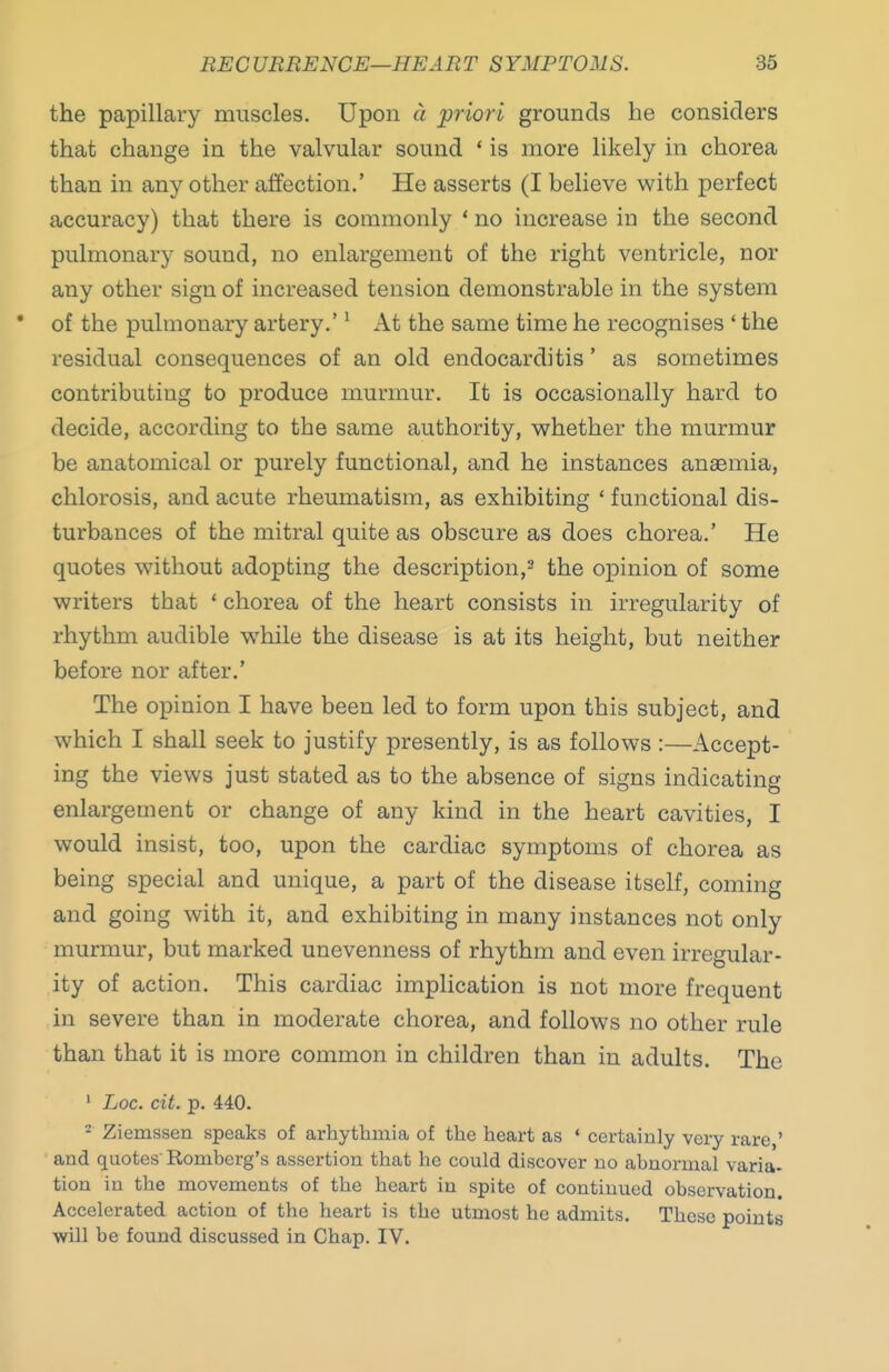 the papillary muscles. Upon a priori grounds he considers that change in the valvular sound * is more likely in chorea than in any other affection.' He asserts (I believe with perfect accuracy) that there is commonly ' no increase in the second pulmonary sound, no enlargement of the right ventricle, nor any other sign of increased tension demonstrable in the system • of the pulmonary artery.'' At the same time he recognises ' the residual consequences of an old endocarditis' as sometimes contributing to produce murmur. It is occasionally hard to decide, according to the same authority, whether the murmur be anatomical or purely functional, and he instances anaemia, chlorosis, and acute rheumatism, as exhibiting ' functional dis- turbances of the mitral quite as obscure as does chorea.' He quotes without adopting the description,^ the opinion of some writers that ' chorea of the heart consists in irregularity of rhythm audible while the disease is at its height, but neither before nor after.' The opinion I have been led to form upon this subject, and which I shall seek to justify presently, is as follows :—Accept- ing the views just stated as to the absence of signs indicating enlargement or change of any kind in the heart cavities, I would insist, too, upon the cardiac symptoms of chorea as being special and unique, a part of the disease itself, coming and going with it, and exhibiting in many instances not only murmur, but marked unevenness of rhythm and even irregular- ity of action. This cardiac implication is not more frequent in severe than in moderate chorea, and follows no other rule than that it is more common in children than in adults. The ' Loc. cit. p. 440. * Ziemssen speaks of arhytbmia of the heart as * certainly very rare,' and quotes Romberg's assertion that he could discover no abnormal varia- tion in the movements of the heart in spite of continued observation. Accelerated action of the heart is the utmost he admits. These points will be found discussed in Chap. IV.