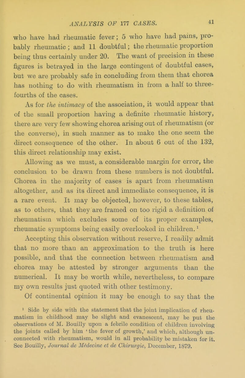 ANALYSIS OF 177 CASES. who have had rheumatic fever; 5 who have had pains, pro- bably rheumatic ; and 11 doubtful; the rheumatic proportion being thus certainly under 20. The want of precision in these figures is betrayed in the large contingent of doubtful cases, but we are probably safe in concluding from them that chorea has nothing to do with rheumatism in from a half to three- fourths of the cases. As for the intimacy of the association, it would appear that of the small proportion having a definite rheumatic history, there are very few showing chorea arising out of rheumatism (or the converse), in such manner as to make the one seem the direct consequence of the other. In about 6 out of the 132, this direct relationship may exist. Allowing as we must, a considerable margin for error, the conclusion to be drawn from these numbers is not doubtful. Chorea in the majority of cases is apart from rheumatism altogether, and as its direct and immediate consequence, it is a rare event. It may be objected, however, to these tables, as to others, that they are framed on too rigid a definition of rheumatism which excludes some of its proper examples, rheumatic symptoms being easily overlooked in children. ^ Accepting this observation without reserve, I readily admit that no more than an approximation to the truth is here possible, and that the connection between rheumatism and chorea may be attested by stronger arguments than the numerical. It may be worth while, nevertheless, to compare my own results just quoted with other testimony. Of continental opinion it may be enough to say that the ' Side by side with the statement that the joint implication of rheu- matism in childhood may be slight and evanescent, may be put the observations of M. Bouilly upon a febrile condition of children involving the joints called by him ' the fever of growth,' and which, although un- connected with rheumatism, would in all probability be mistaken for it. See Bouilly, JoimuU de Mi'decine ct dc Chimrgic, December, 1879.