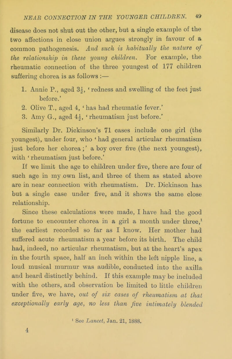 NEAR CONNECTION IN THE YOUNGER CHILDREN. ^9 disease does not shut out the other, but a single example of the two affections in close union argues strongly in favour of a common pathogenesis. And such is habitually the nature of the relationship in these young children. For example, the rheumatic connection of the three youngest of 177 children suffering chorea is as follows :— 1. Annie P., aged 3|, ' redness and swelling of the feet just before.' 2. Olive T., aged 4, ' has had rheumatic fever.' 3. Amy G., aged 4|, 'rheumatism just before.' Similarly Dr. Dickinson's 71 cases include one girl (the youngest), under four, who 'had general articular rheumatism just before her chorea;' a boy over five (the next youngest), with ' rheumatism just before.' If we limit the age to children under five, there are four of such age in my own Kst, and three of them as stated above are in near connection with rheumatism. Dr. Dickinson has but a single case under five, and it shows the same close relationship. Since these calculations were made, I have had the good fortune to encounter chorea in a girl a month under three,^ the earliest recorded so far as I know. Her mother had suffered acute rheumatism a year before its birth. The child had, indeed, no articular rheumatism, but at the heart's apex in the fourth space, half an inch within the left nipple line, a loud musical murmur was audible, conducted into the axilla and heard distinctly behind. If this example may be included with the others, and observation be limited to little children under five, we have, out of six cases of rheumatism at that exceptionally early age, no less than five intimately blended 4 ' See Lancet, Jan. 21, 1888.