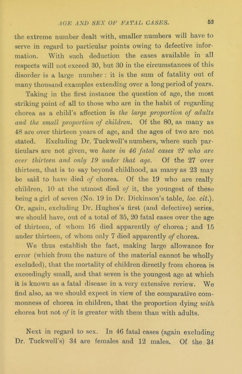 the extreme number dealt with, smaller numbers will have to serve in regard to particular points owing to defective infor- mation. With such deduction the cases available in all respects will not exceed 30, but 30 in the circumstances of this disorder is a large number : it is the sum of fatality out of many thousand examples extending over a long period of years. Taking in the first instance the question of age, the most striking point of all to those who are in the habit of regarding chorea as a child's affection is the large proportion of achdts and the small proportion of children. Of the 80, as many as 48 are over thirteen years of age, and the ages of two are not stated. Excluding Dr. Tuckwell's numbers, where such par- ticulars ai'e not given, we have in 46 fatal cases 27 who are over thirteen and only 19 under that age. Of the 27 over thirteen, that is to say beyond childhood, as many as 23 may be said to have died of chorea. Of the 19 who are really children, 10 at the utmost died of it, the youngest of these being a girl of seven (No. 19 in Dr. Dickinson's table, loo. cit.). Or, again, excluding Dr. Hughes's hrst (and defective) series, we should have, out of a total of 35, 20 fatal cases over the age of thirteen, of whom 16 died apparently of chorea; and 15 under thirteen, of whom only 7 died apparently of chorea. We thus establish the fact, making large allowance for error (which from the nature of the material cannot be wholly excluded), that the mortality of children directly from chorea is exceedingly small, and that seven is the youngest age at which it is known as a fatal disease in a very extensive review. We find also, as we should expect in view of the comparative com- monness of chorea in children, that the proportion dying with chorea but not of it is greater with them than with adults. Next in regard to sex. In 46 fatal cases (again excluding Dr. Tuckwell's) 34 are females and 12 males. Of the 34