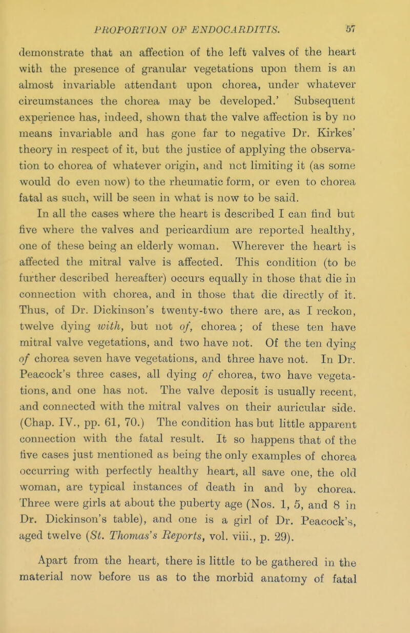 demonstrate that an affection of the left valves of the heart with the presence of granular vegetations upon them is arj almost invariable attendant upon chorea, under whatever circumstances the chorea may be developed.' Subsequent experience has, indeed, shown that the valve affection is by no means invariable and has gone far to negative Dr. Kirkes' theory in respect of it, but the justice of applying the observa- tion to chorea of whatever origin, and not limiting it (as some would do even now) to the rheumatic form, or even to chorea fatal as such, will be seen in what is now to be said. In all the cases where the heart is described I can hnd but five where the valves and pericardium are reported healthy, one of these being an elderly woman. Wherever the heart is affected the mitral valve is affected. This condition (to be further described hereafter) occurs equally in those that die in connection with chorea, and in those that die directly of it. Thus, of Dr. Dickinson's twenty-two there are, as I reckon, twelve dying luith, but not of, chorea; of these ten have mitral valve vegetations, and two have not. Of the ten dying of chorea seven have vegetations, and three have not. In Dr. Peacock's three cases, all dying of chorea, two have vegeta- tions, and one has not. The valve deposit is usually recent, and connected with the mitral valves on their auricular side. (Chap. IV., pp. 61, 70.) The condition has but little apparent connection with the fatal result. It so happens that of the five cases just mentioned as being the only examples of chorea occurring with perfectly healthy heart, all save one, the old woman, are typical instances of death in and by chorea. Three were girls at about the puberty age (Nos. 1, 5, and 8 in Dr. Dickinson's table), and one is a girl of Dr. Peacock's, aged twelve {St. Thomas's Reports, vol. viii., p. 29). Apart from the heart, there is little to be gathered in the material now before us as to the morbid anatomy of fatal