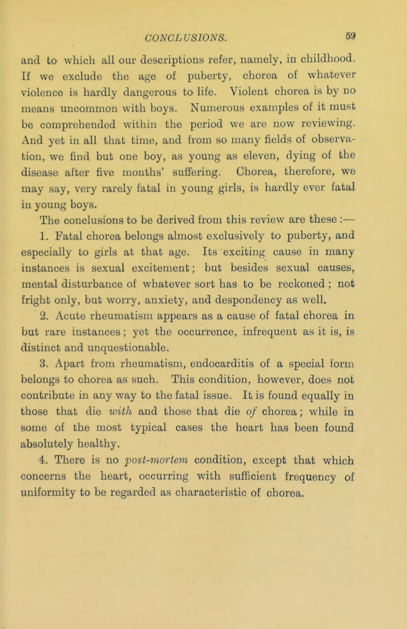 and to which all our descriptions refer, namely, in childhood. If we exclude the age of puberty, chorea of whatever violence is hardly dangerous to life. Violent chorea is by no means uncommon with boys. Numerous examples of it must be comprehended within the period we are now reviewing. And yet in all that time, and from so many fields of observa- tion, we find but one boy, as young as eleven, dying of the disease after five months' suffering. Chorea, therefore, we may say, very rarely fatal in young girls, is hardly ever fatal in young boys. The conclusions to be derived from this review are these :— 1. Fatal chorea belongs almost exclusively to puberty, and especially to girls at that age. Its exciting cause in many instances is sexual excitement; but besides sexual causes, mental disturbance of whatever sort has to be reckoned ; not fright only, but worry, anxiety, and despondency as well. 2. Acute rheumatism appears as a cause of fatal chorea in but rare instances; yet the occurrence, infrequent as it is, is distinct and unquestionable. 3. Apart from rheumatism, endocarditis of a special form belongs to chorea as such. This condition, however, does not contribute in any way to the fatal issue. It is found equally in those that die witJi and those that die of chorea; while in some of the most typical cases the heart has been found absolutely healthy. 4. There is no post-mortem condition, except that which concerns the heart, occurring with sufficient frequency of uniformity to be regarded as characteristic of chorea.