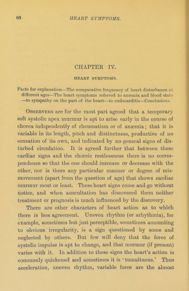 CHAPTER IV. HEART SYMPTOMS. Facts for explanation—The comparative frequency of heart disturbance at different ages—The heart symptoms referred to anaemia and blood stata —to sympathy on the part of the heart—to endocarditis—Conclusions. Observers are for the most part agreed that a temporary soft systohc apex murmur is apt to arise early in the course of chorea independently of rheumatism or of anaemia; that it is variable in its length, pitch and distinctness, productive of no sensation of its own, and indicated by no general signs of dis- turbed circulation. It is agreed further that between these cardiac signs and the choreic restlessness there is no corres- pondence so that the one should increase or decrease with the other, nor is there any particular manner or degree of mis- movement (apart from the question of age) that shows cardiac murmur most or least. These heart signs come and go without notice, and when auscultation has discovered them neither treatment or prognosis is much influenced by the discovery. There are other characters of heart action as to which there is less agreement. Uneven rhythm (or arhythmia), for example, sometimes but just perceptible, sometimes amounting to obvious irregularity, is a sign questioned by some and neglected by others. But few will deny that the force of systolic impulse is apt to change, and that murmur (if present) varies with it. In addition to these signs the heart's action is commonly quickened and sometimes it is ' tumultuous.* Thus acceleration, uneven rhythm, variable force are the almost