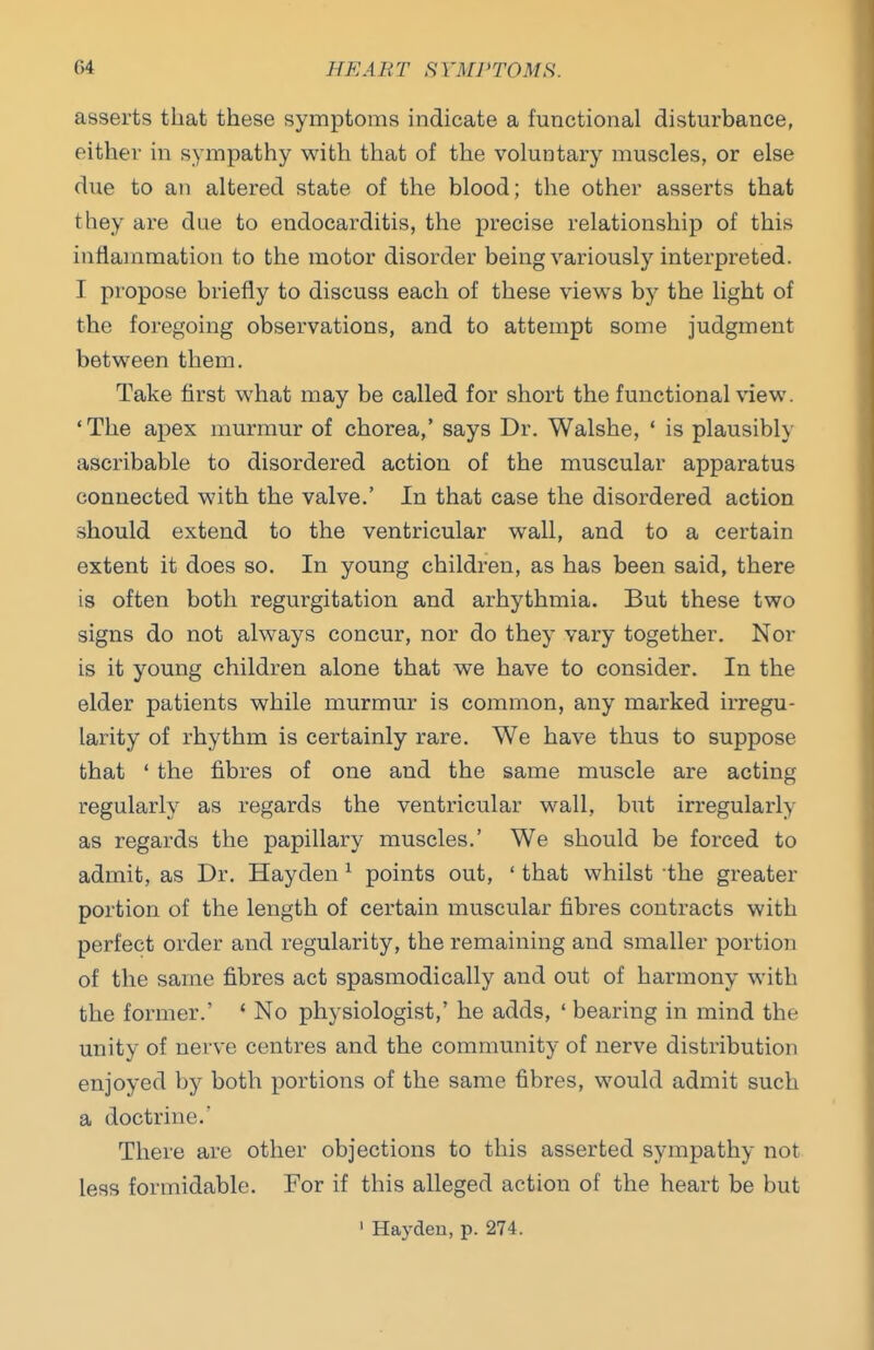 asserts that these symptoms indicate a functional distm-bance, either in sympathy with that of the voluntary muscles, or else due to an altered state of the blood; the other asserts that they are due to endocarditis, the precise relationship of this inflammation to the motor disorder being variously interpreted. I propose briefly to discuss each of these views by the light of the foregoing observations, and to attempt some judgment between them. Take first what may be called for short the functional view. 'The apex murmur of chorea,' says Dr. Walshe, ' is plausibly ascribable to disordered action of the muscular apparatus connected with the valve.' In that case the disordered action should extend to the ventricular wall, and to a certain extent it does so. In young children, as has been said, there is often both regurgitation and arhythmia. But these two signs do not always concur, nor do they vary together. Nor is it young children alone that we have to consider. In the elder patients while murmur is common, any marked irregu- larity of rhythm is certainly rare. We have thus to suppose that ' the fibres of one and the same muscle are acting regularly as regards the ventricular wall, but irregularly as regards the papillary muscles.' We should be forced to admit, as Dr. Hayden ^ points out, ' that whilst the greater portion of the length of certain muscular fibres contracts with perfect order and regularity, the remaining and smaller portion of the same fibres act spasmodically and out of harmony with the former.' * No physiologist,' he adds, ' bearing in mind the unity of nerve centres and the community of nerve distribution enjoyed by both portions of the same fibres, would admit such a doctrine.' There are other objections to this asserted sympathy not less formidable. For if this alleged action of the heart be but ' Hayden, p. 274.