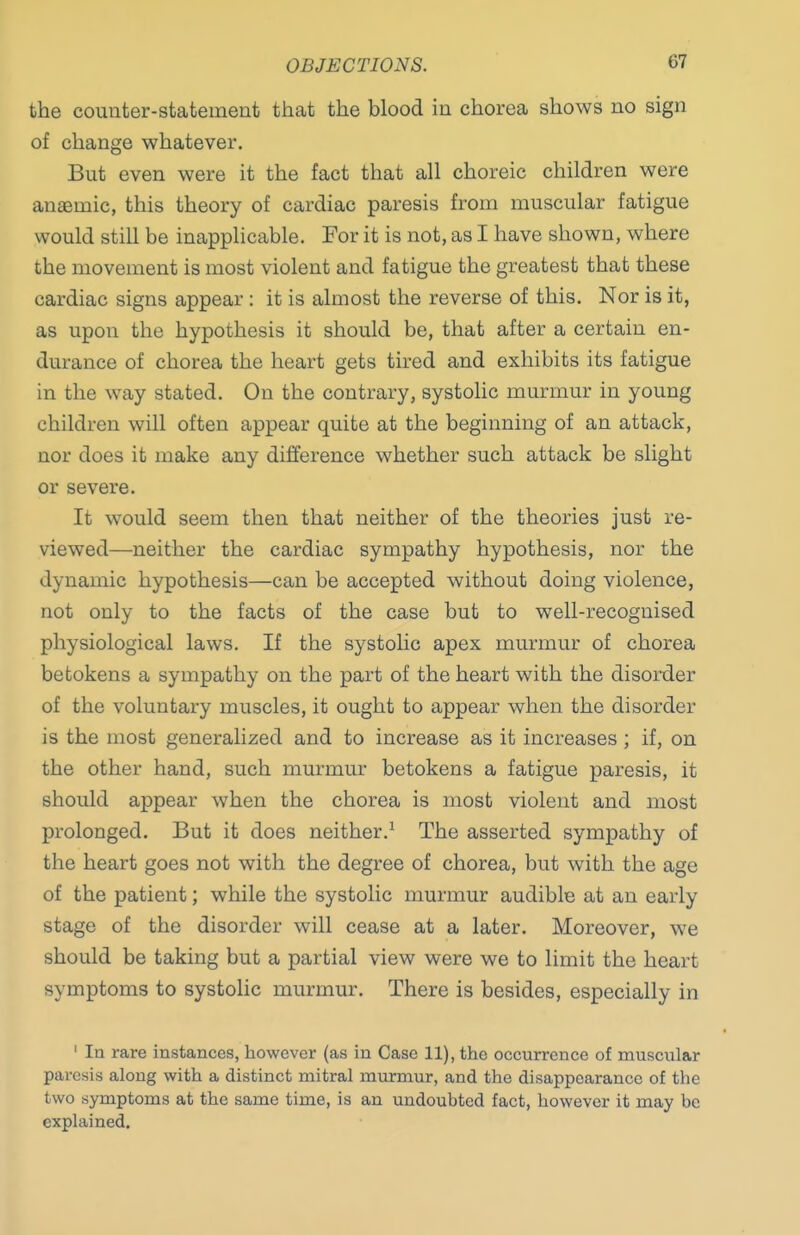 OBJECTIONS. the counter-statement that the blood in chorea shows no sign of change whatever. But even were it the fact that all choreic children were anaemic, this theory of cardiac paresis from muscular fatigue would still be inapplicable. For it is not, as I have shown, where the movement is most violent and fatigue the greatest that these cardiac signs appear : it is almost the reverse of this. Nor is it, as upon the hypothesis it should be, that after a certain en- durance of chorea the heart gets tired and exhibits its fatigue in the way stated. On the contrary, systolic murmur in young children will often appear quite at the beginning of an attack, nor does it make any difference whether such attack be slight or severe. It would seem then that neither of the theories just re- viewed—neither the cardiac sympathy hypothesis, nor the dynamic hypothesis—can be accepted without doing violence, not only to the facts of the case but to well-recognised physiological laws. If the systolic apex murmur of chorea betokens a sympathy on the part of the heart with the disorder of the voluntary muscles, it ought to appear when the disorder is the most generalized and to increase as it increases; if, on the other hand, such murmur betokens a fatigue paresis, it should appear when the chorea is most violent and most prolonged. But it does neither.^ The asserted sympathy of the heart goes not with the degree of chorea, but with the age of the patient; while the systolic murmur audible at an early stage of the disorder will cease at a later. Moreover, we should be taking but a partial view were we to limit the heart symptoms to systolic murmur. There is besides, especially in ' In rare instances, however (as in Case 11), the occurrence of muscular paresis along with a distinct mitral murmur, and the disappearance of the two symptoms at the same time, is an undoubted fact, however it may be explained.