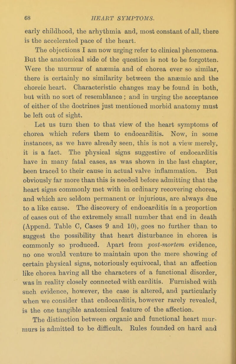 early childhood, the arhythmia and, most constant of all, there is the accelerated pace of the heart. The objections I am now m-ging refer to clinical phenomena. But the anatomical side of the question is not to be forgotten. Were the murmur of anaemia and of chorea ever so similar, there is certainly no similarity between the anaemic and the choreic heart. Characteristic changes may be found in both, but with no sort of resemblance ; and in urging the acceptance of either of the doctrines just mentioned morbid anatomy must be left out of sight. Let us turn then to that view of the heart symptoms of chorea which refers them to endocarditis. Now, in some instances, as we have already seen, this is not a view merely, it is a fact. The physical signs suggestive of endocarditis have in many fatal cases, as was shown in the last chapter, been traced to their cause in actual valve inflammation. But obviously far more than this is needed before admitting that the heart signs commonly met with in ordinary recovering chorea, and which are seldom permanent or injurious, are always due to a like cause. The discovery of endocarditis in a proportion of cases out of the extremely small number that end in death (Append. Table C, Cases 9 and 10), goes no further than to suggest the possibility that heart disturbance in chorea is commonly so produced. Apart from ijost-mortem evidence, no one would venture to maintain upon the mere showing of certain physical signs, notoriously equivocal, that an affection like chorea having all the characters of a functional disorder, was in reality closely connected with carditis. Furnished with such evidence, however, the case is altered, and particularly when we consider that endocarditis, however rarely revealed, is the one tangible anatomical feature of the affection. The distinction between organic and functional heart mur- murs is admitted to be difficult. Rules founded on hard and