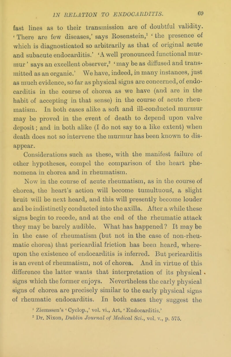 IN RELATION TO ENDOCARDITIS. 6'J fast lines as to their transmission are of doubtful validity. ' There are few diseases,' says Eosenstein/ ' the presence of which is diagnosticated so arbitrarily as that of original acute and subacute endocarditis.' 'A well pronounced functional mur- mur ' says an excellent observer,^* ' may be as diffused and trans- mitted as an organic' We have, indeed, in many instances, just as much evidence, so far as physical signs are concerned, of endo- carditis in the course of chorea as we have (and are in the habit of accepting in that sense) in the course of acute rheu- matism. In both cases alike a soft and ill-conducted murmur may be proved in the event of death to depend upon valve deposit; and in both alike (I do not say to a like extent) when death does not so intervene the murmur has been known to dis- appear. Considerations such as these, with the manifest failure of other hypotheses, compel the comparison of the heart phe- nomena in chorea and in rheumatism. Now in the course of acute rheumatism, as in the course of chorea, the heart's action will become tumultuous, a slight bruit will be next heard, and this will presently become louder and be indistinctly conducted into the axilla. After a while these signs begin to recede, and at the end of the rheumatic attack they may be barely audible. What has happened? It may be in the case of rheumatism (but not in the case of non-rheu- matic chorea) that pericardial friction has been heard, where- upon the existence of endocarditis is inferred. But pericarditis is an event of rheumatism, not of chorea. And in virtue of this difference the latter wants that interpretation of its physical . signs which the former enjoys. Nevertheless the early physical signs of chorea are precisely similar to the early physical signs of rheumatic endocarditis. In both cases they suggest the ' Ziemssen's ' Cyclop,,' vol. vi., Art. ' Endocarditis.' - Dr. Nixon, Dublin Joxirnal of Medical ScL, vol. v., p. 575.