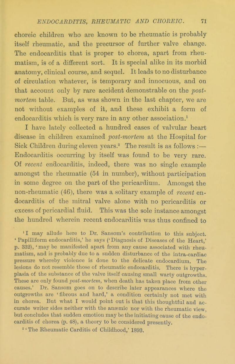 choreic children who are known to be rheumatic is probably itself rheumatic, and the precursor of further valve change. The endocarditis that is proper to chorea, apart from rheu- matism, is of a different sort. It is special alike in its morbid anatomy, clinical course, and sequel. It leads to no disturbance of circulation whatever, is temporary and innocuous, and on that account only by rare accident demonstrable on the 2^ost- mortem table. But, as was shown in the last chapter, we are not without examples of it, and these exhibit a form of endocarditis which is very rare in any other association.^ I have lately collected a hundred cases of valvular heart disease in children examined post-mortem at the Hospital for Sick Children during eleven years.^ The result is as follows :— Endocarditis occurring by itself was found to be very rare. Of recent endocarditis, indeed, there was no single example amongst the rheumatic (54 in number), without participation in some degi'ee on the part of the pericardium. Amongst the non-rheumatic (46), there was a solitary example of recent en- docarditis of the mitral valve alone with no pericarditis or excess of pericardial fluid. This was the sole instance amongst the hundred wherein recent endocarditis was thus confined to ' I may allude here to Dr. Sansom's contribution to this subject. ' Papilliform endocarditis,' he says (' Diagnosis of Diseases of the Heart,' p. 332), 'maybe manifested apart from any cause associated with rheu- matism, and is probably due to a sudden disturbance of the intra-cardiac pressure whereby violence is done to the delicate endocardium. The lesions do not resemble those of rheumatic endocarditis. Thei-e is hyper- plasia of the substance of the valve itself causing small warty outgrowths. These are only found post-mortem, when death has taken place from other causes.' Dr. Sansom goes on to describe later appearances where the outgrowths are ' fibrous and hard,' a condition certainly not met with in chorea. But what I would point out is that this thoughtful and ac- curate writer sides neither with the ansemic nor with the rheumatic view, but concludes that sudden emotion may be the initiating cause of the endo- carditis of chorea (p. 48), a theory to be considered presently. -' The Eheumatic Carditis of Childhood,' 1803.