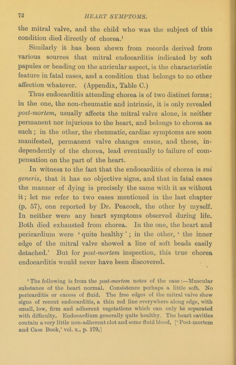 the mitral valve, and the child who was the subject of this condition died directly of chorea.^ Similarly it has been shewn from records derived from various sources that mitral endocarditis indicated by soft papules or beading on the auricular aspect, is the characteristic feature in fatal cases, and a condition that belongs to no other affection whatever. (Appendix, Table C.) Thus endocarditis attending chorea is of two distinct forms; in the one, the non-rheumatic and intrinsic, it is only revealed post-mortem, usually affects the mitral valve alone, is neither permanent nor injurious to the heart, and belongs to chorea as such ; in the other, the rheumatic, cardiac symptoms are soon manifested, permanent valve changes ensue, and these, in- dependently of the chorea, lead eventually to failure of com- pensation on the part of the heart. In witness to the fact that the endocarditis of chorea is sui generis, that it has no objective signs, and that in fatal cases the manner of dying is precisely the same with it as without it; let me refer to two cases mentioned in the last chapter (p. 57), one reported by Dr. Peacock, the other by myself. In neither were any heart symptoms observed during life. Both died exhausted from chorea. In the one, the heart and pericardium were ' quite healthy ' ; in the other, ' the inner edge of the mitral valve showed a line of soft beads easily detached.' But for post-mortem inspection, this true chorea endocarditis would never have been discovered. ' The following is from the post-mortem notes of the case :—Muscular substance of the heart normal. Consistence perhaps a little soft. No pericarditis or excess of fluid. The free edges of the mitral valve show signs of recent endocarditis, a thin red line everywhere along edge, with small, low, firm and adherent vegetations which can only be separated with difificulty. Endocardimn generally quite healthy. The heart cavities contain a very little non-adherent clot and some fluid blood. [' Post-mortem and Case Book,' vol. x., p. 179.]