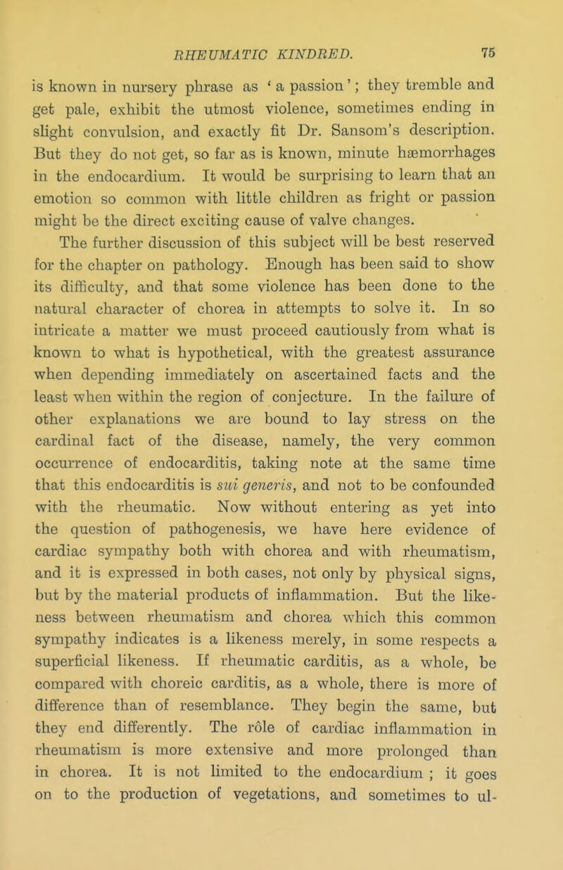 is known in nursery phrase as ' a passion'; they tremble and get pale, exhibit the utmost violence, sometimes ending in slight convulsion, and exactly fit Dr. Sansom's description. But they do not get, so far as is known, minute haemorrhages in the endocardium. It would be surprising to learn that an emotion so common with little children as fright or passion might be the direct exciting cause of valve changes. The further discussion of this subject will be best reserved for the chapter on pathology. Enough has been said to show its difficulty, and that some violence has been done to the natural character of chorea in attempts to solve it. In so intricate a matter we must proceed cautiously from what is known to what is hypothetical, with the greatest assurance when depending immediately on ascertained facts and the least when within the region of conjecture. In the failure of other explanations we are bound to lay stress on the cardinal fact of the disease, namely, the very common occurrence of endocarditis, taking note at the same time that this endocarditis is sui generis, and not to be confounded with the rheumatic. Now without entering as yet into the question of pathogenesis, we have here evidence of cardiac sympathy both with chorea and with rheumatism, and it is expressed in both cases, not only by physical signs, but by the material products of inflammation. But the like- ness between rheumatism and chorea which this common sympathy indicates is a likeness merely, in some respects a superficial likeness. If rheumatic carditis, as a w^hole, be compared with choreic carditis, as a whole, there is more of difference than of resemblance. They begin the same, but they end differently. The role of cardiac inflammation in rheumatism is more extensive and more prolonged than in chorea. It is not limited to the endocardium ; it goes on to the production of vegetations, and sometimes to ul-