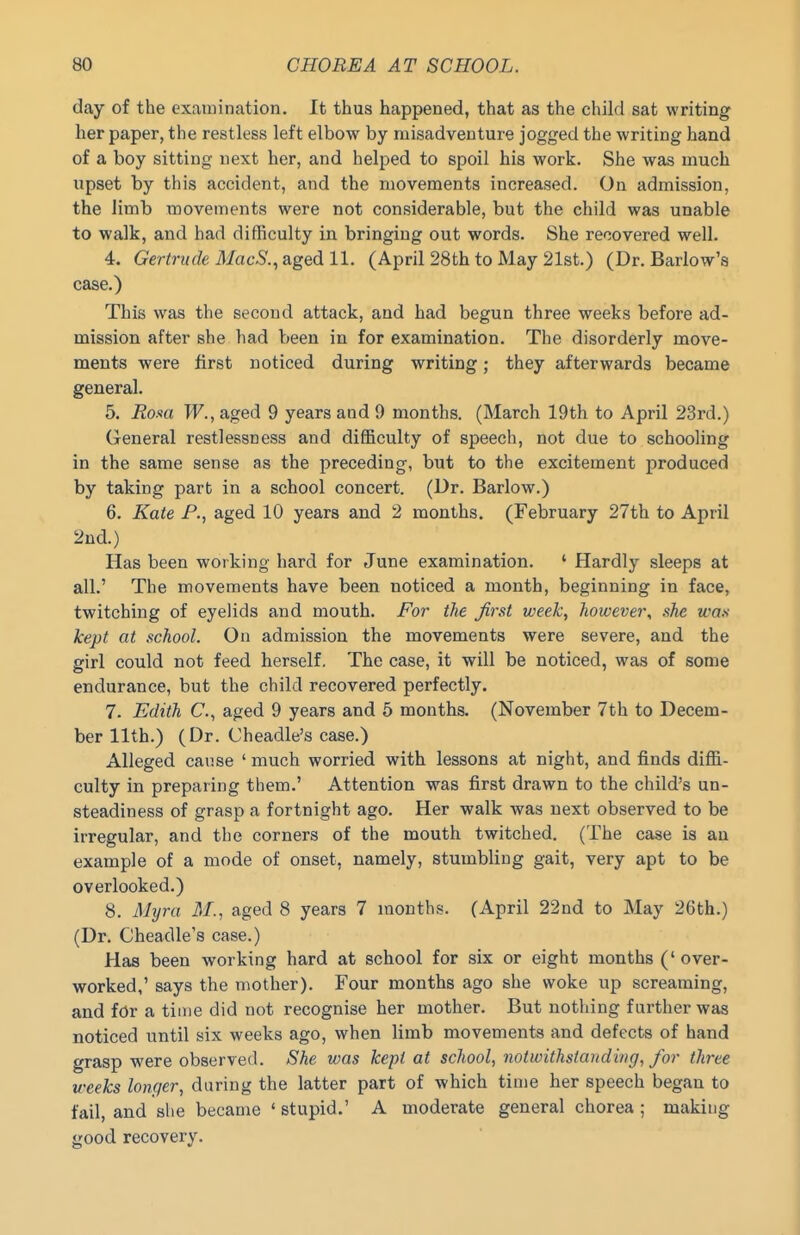 day of the examination. It thus happened, that as the child sat writing her paper, the restless left elbow by misadventure jogged the writing hand of a boy sitting next her, and helped to spoil his work. She was much upset by this accident, and the movements increased. On admission, the Jimb movements were not considerable, but the child was unable to walk, and had difficulty in bringing out words. She recovered well. 4. Gertrude MacS., aged 11. (April 28th to May 21st.) (Dr. Barlow's case.) This was the second attack, and had begun three weeks before ad- mission after she had been in for examination. The disorderly move- ments were first noticed during writing; they afterwards became general. 5. Eom W., aged 9 years and 9 months. (March 19th to April 23rd.) General restlessness and difficulty of speech, not due to schooling in the same sense as the preceding, but to the excitement produced by taking part in a school concert. (Dr. Barlow.) 6. Kate P., aged 10 years and 2 months. (February 27th to April 2ud.) Has been working hard for June examination. ' Hardly sleeps at all.' The movements have been noticed a month, beginning in face, twitching of eyelids and mouth. For the first week, however., she li'o.v kept at school. On admission the movements were severe, and the girl could not feed herself. The case, it will be noticed, was of some endurance, but the child recovered perfectly. 7. Edith C, aged 9 years and 5 months. (November 7th to Decem- ber 11th.) (Dr. Cheadle's case.) Alleged catise ' much worried with lessons at night, and finds diffi- culty in preparing tliem.' Attention was first drawn to the child's un- steadiness of grasp a fortnight ago. Her walk was next observed to be irregular, and the corners of the mouth twitched. (The case is an example of a mode of onset, namely, stumbling gait, very apt to be overlooked.) 8. Myra iJ/., aged 8 years 7 months. (April 22nd to May 26th.) (Dr. Cheadle's case.) Has been working hard at school for six or eight months ('over- worked,' says the mother). Four months ago she woke up screaming, and for a time did not recognise her mother. But nothing further was noticed until six weeks ago, when limb movements and defects of hand grasp were observed. She was kept at school, notwithstanding, for three weeks longer, daring the latter part of which time her speech began to fail, and she became ' stupid.' A moderate general chorea ; making good recovery.