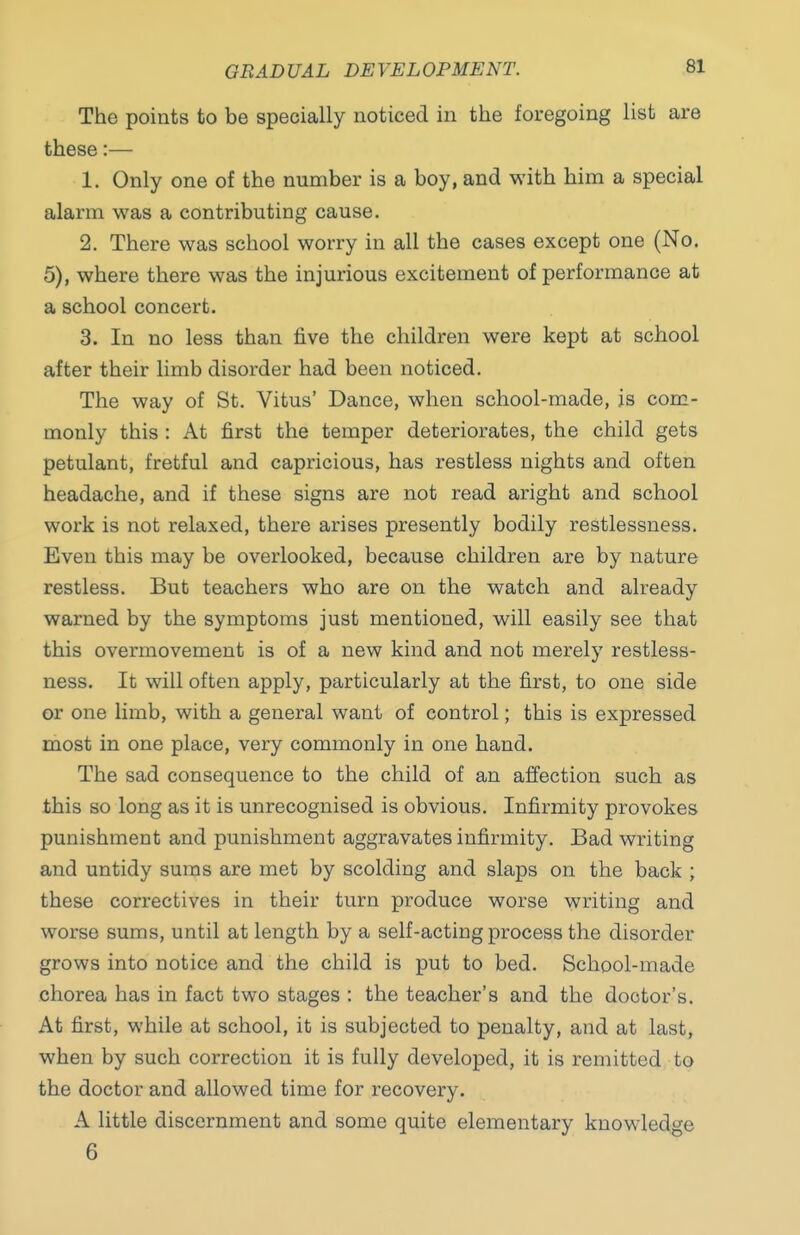 The points to be specially noticed in the foregoing list are these:— 1. Only one of the number is a boy, and with him a special alarm was a contributing cause. 2. There was school worry in all the cases except one (No. 5), where there was the injurious excitement of performance at a school concert. 3. In no less than five the children were kept at school after their limb disorder had been noticed. The way of St. Vitus' Dance, when school-made, is com- monly this: At first the temper deteriorates, the child gets petulant, fretful and capricious, has restless nights and often headache, and if these signs are not read aright and school work is not relaxed, there arises presently bodily restlessness. Even this may be overlooked, because children are by nature restless. But teachers who are on the watch and already warned by the symptoms just mentioned, will easily see that this overmovement is of a new kind and not merely restless- ness. It will often apply, particularly at the first, to one side or one limb, with a general want of control; this is expressed most in one place, very commonly in one hand. The sad consequence to the child of an affection such as this so long as it is unrecognised is obvious. Infirmity provokes punishment and punishment aggravates infirmity. Bad writing and untidy suras are met by scolding and slaps on the back ; these correctives in their turn produce worse writing and worse sums, until at length by a self-acting process the disorder grows into notice and the child is put to bed. School-made chorea has in fact two stages ; the teacher's and the doctor's. At first, while at school, it is subjected to penalty, and at last, when by such correction it is fully developed, it is remitted to the doctor and allowed time for recovery, A little discernment and some quite elementary knowledge 6