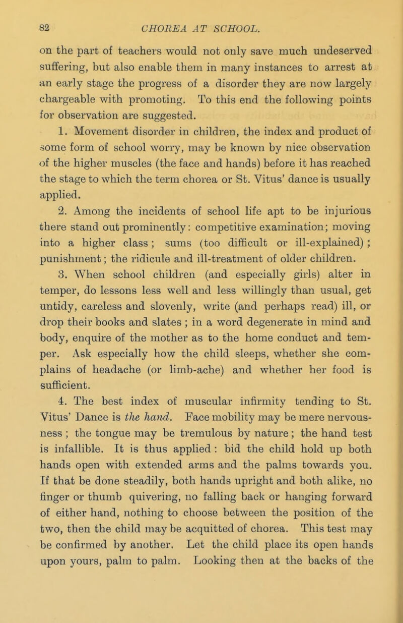 on the part of teachers would not only save much undeserved suffering, but also enable them in many instances to arrest at an early stage the progress of a disorder they are now largely chargeable with promoting. To this end the following points for observation are suggested. 1. Movement disorder in children, the index and product of some form of school worry, may be known by nice observation of the higher muscles (the face and hands) before it has reached the stage to which the term chorea or St. Vitus' dance is usually appHed. 2. Among the incidents of school life apt to be injurious there stand out prominently: competitive examination; moving into a higher class; sums (too difficult or ill-explained) ; punishment; the ridicule and ill-treatment of older children. 3. When school children (and especially girls) alter in temper, do lessons less well and less willingly than usual, get untidy, careless and slovenly, write (and perhaps read) ill, or drop their books and slates ; in a word degenerate in mind and body, enquire of the mother as to the home conduct and tem- per. Ask especially how the child sleeps, whether she com- plains of headache (or limb-ache) and whether her food is sufficient. 4. The best index of muscular infirmity tending to St. Vitus' Dance is the hatid. Face mobility may be mere nervous- ness ; the tongue may be tremulous by nature; the hand test is infallible. It is thus applied : bid the child hold up both hands open with extended arms and the palms towards you. If that be done steadily, both hands upright and both alike, no finger or thumb quivering, no falling back or hanging forward of either hand, nothing to choose between the position of the two, then the child may be acquitted of chorea. This test may be confirmed by another. Let the child place its open hands upon yours, palm to palm. Looking then at the backs of the