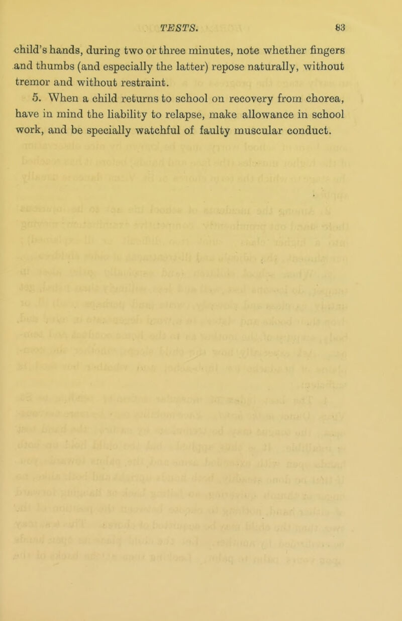 TESTS. 63 child's hands, during two or three minutes, note whether fingers and thumbs (and especially the latter) repose naturally, without tremor and without restraint. 5. When a child returns to school on recovery from chorea, have in mind the liability to relapse, make allowance in school work, and be specially watchful of faulty muscular conduct.