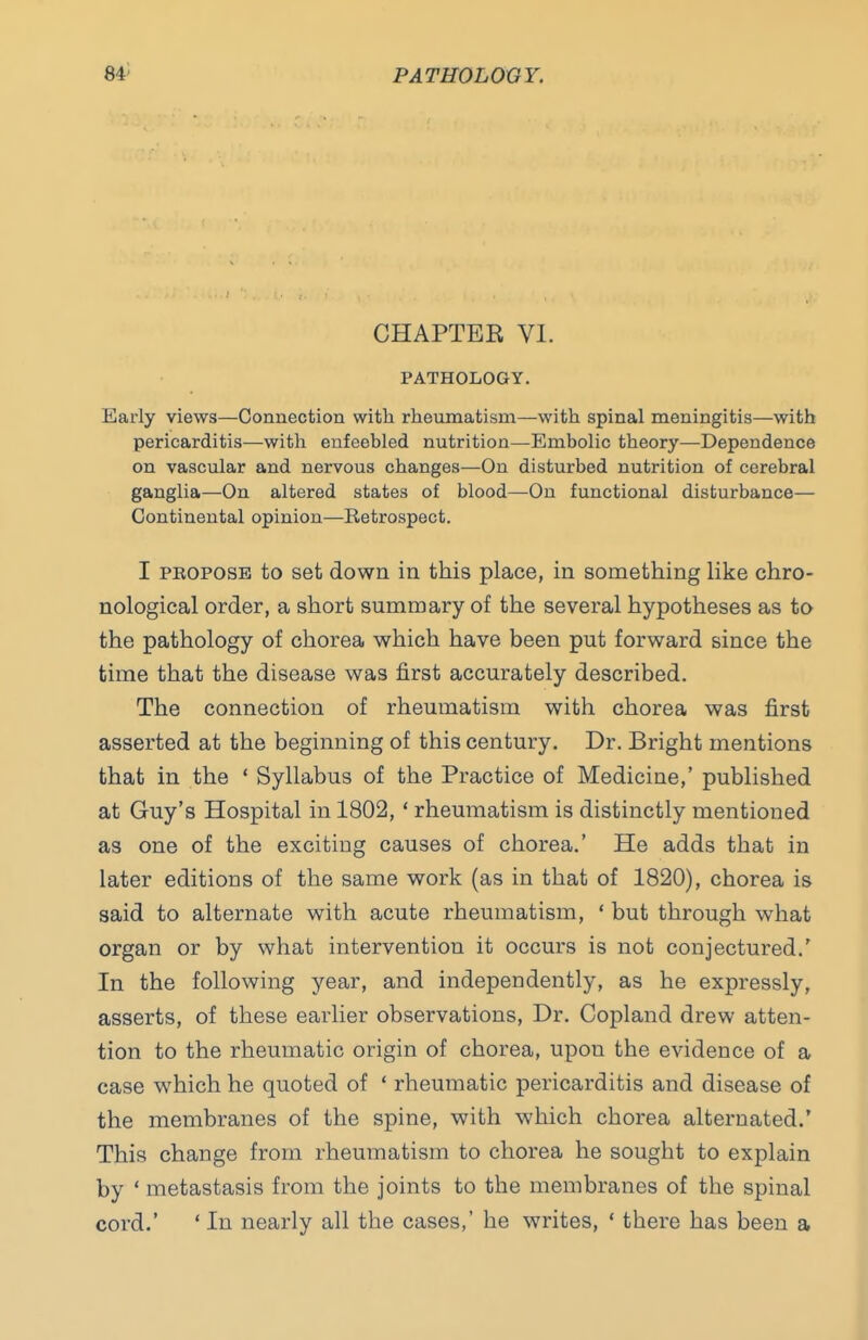 CHAPTER VI. PATHOLOGY. Early views—Connection with rheiimatism—with spinal meningitis—with pericarditis—with enfeebled nutrition—Embolic theory—Dependence on vascular and nervous changes—On disturbed nutrition of cerebral ganglia—On altered states of blood—On functional disturbance— Continental opinion—Betrospect. I PEOPOSE to set down in this place, in something like chro- nological order, a short summary of the several hypotheses as to the pathology of chorea which have been put forward since the time that the disease was first accurately described. The connection of rheumatism with chorea was first asserted at the beginning of this century. Dr. Bright mentions that in the ' Syllabus of the Practice of Medicine,' published at Guy's Hospital in 1802, ' rheumatism is distinctly mentioned as one of the exciting causes of chorea.' He adds that in later editions of the same work (as in that of 1820), chorea is said to alternate with acute rheumatism, ' but through what organ or by what intervention it occurs is not conjectured.' In the following year, and independently, as he expressly, asserts, of these earlier observations. Dr. Copland drew atten- tion to the rheumatic origin of chorea, upon the evidence of a case which he quoted of ' rheumatic pericarditis and disease of the membranes of the spine, with which chorea alternated.' This change from rheumatism to chorea he sought to explain by ' metastasis from the joints to the membranes of the spinal cord.' ' In nearly all the cases,' he writes, ' there has been a