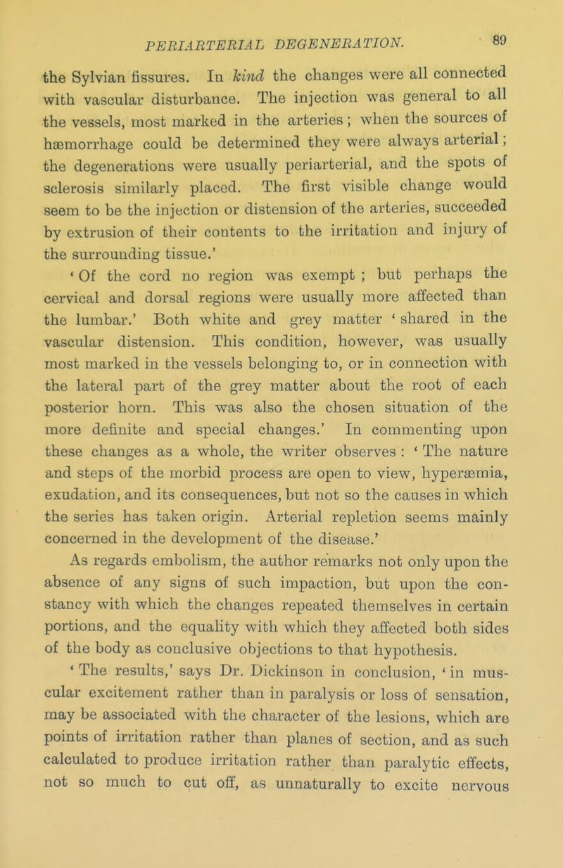 the Sylvian fissures. In kind the changes were all connected with vascular disturbance. The injection was general to all the vessels, most marked in the arteries ; when the sources of haemorrhage could be determined they were always arterial; the degenerations were usually periarterial, and the spots of sclerosis similarly placed. The first visible change would seem to be the injection or distension of the arteries, succeeded by extrusion of their contents to the irritation and injury of the surrounding tissue.' ' Of the cord no region was exempt ; but perhaps the cervical and dorsal regions were usually more affected than the lumbar.' Both white and grey matter ' shared in the vascular distension. This condition, however, was usually most marked in the vessels belonging to, or in connection with the lateral part of the grey matter about the root of each posterior horn. This was also the chosen situation of the more definite and special changes.' In commenting upon these changes as a whole, the writer observes : ' The nature and steps of the morbid process are open to view, hypergemia, exudation, and its consequences, but not so the causes in which the series has taken origin. Arterial repletion seems mainly concerned in the development of the disease.' As regards embolism, the author remarks not only upon the absence of any signs of such impaction, but upon the con- stancy with which the changes repeated themselves in certain portions, and the equality with which they affected both sides of the body as conclusive objections to that hypothesis. ' The results,' says Dr. Dickinson in conclusion, ' in mus- cular excitement rather than in paralysis or loss of sensation, may be associated with the character of the lesions, which are points of irritation rather than planes of section, and as such calculated to produce irritation rather than paralytic effects, not so much to cut off, as unnaturally to excite nervous