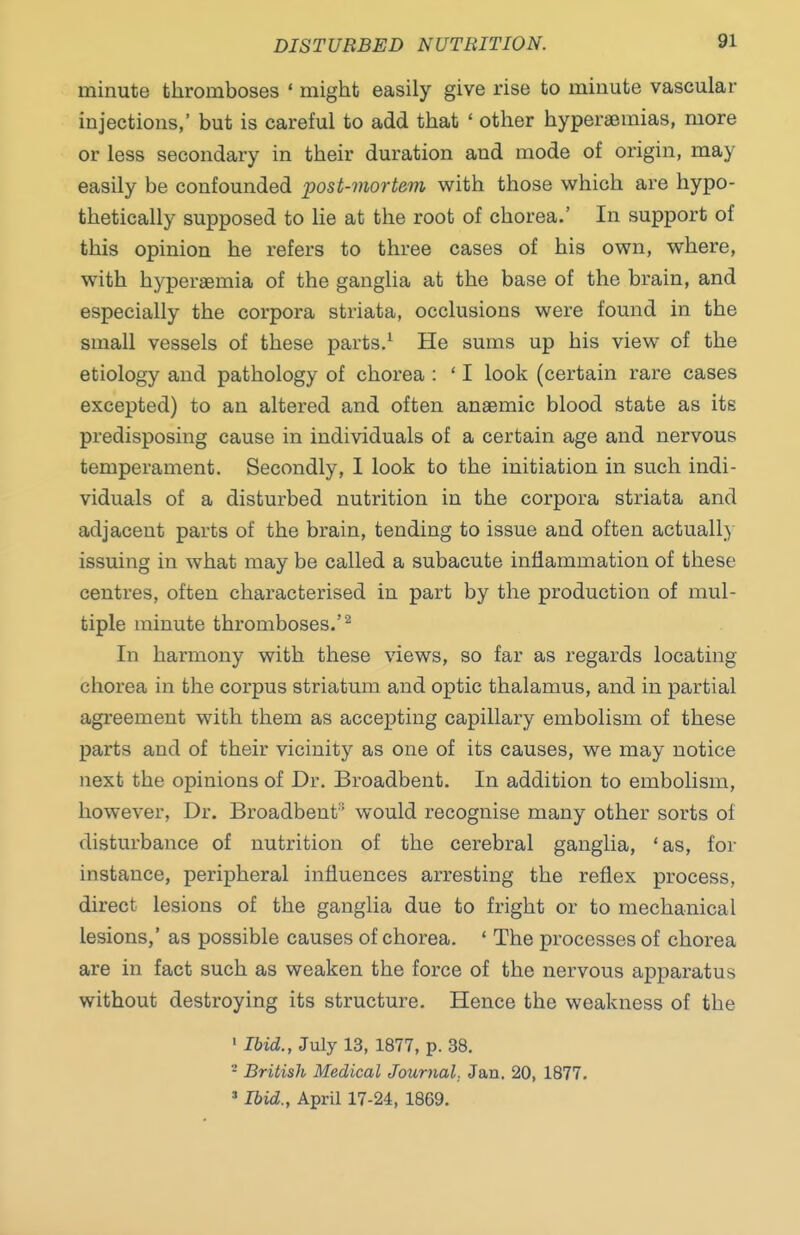 DISTURBED NUTRITION. minute thromboses ' might easily give rise to minute vascular injections,' but is careful to add that ' other hyperaeraias, more or less secondary in their duration and mode of origin, may easily be confounded post-mortem with those which are hypo- thetically supposed to lie at the root of chorea.' In support of this opinion he refers to three cases of his own, where, with hyperaemia of the ganglia at the base of the brain, and especially the corpora striata, occlusions were found in the small vessels of these parts.^ He sums up his view of the etiology and pathology of chorea : ' I look (certain rare cases excepted) to an altered and often anaemic blood state as its predisposing cause in individuals of a certain age and nervous temperament. Secondly, 1 look to the initiation in such indi- viduals of a disturbed nutrition in the corpora striata and adjacent parts of the brain, tending to issue and often actually issuing in what may be called a subacute inflammation of these centres, often characterised in part by the production of mul- tiple minute thromboses.'^ In harmony with these views, so far as regards locating chorea in the corpus striatum and optic thalamus, and in partial agreement with them as accepting capillary embolism of these parts and of their vicinity as one of its causes, we may notice next the opinions of Dr. Broadbent. In addition to embolism, however, Dr. Broadbent'' would recognise many other sorts of disturbance of nutrition of the cerebral ganglia, 'as, for instance, peripheral influences arresting the reflex process, direct lesions of the ganglia due to fright or to mechanical lesions,' as possible causes of chorea. ' The processes of chorea are in fact such as weaken the force of the nervous apparatus without destroying its structure. Hence the weakness of the ' Ibid., July 13, 1877, p. 38. ^ British Medical Journal. Jan. 20, 1877. »Ibid., April 17-24, 1869.