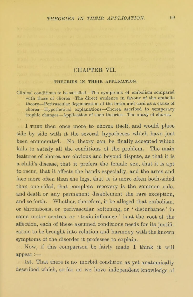 CHAPTEE VII. THEORIES IN THEIR APPLICATION. Clinical conditions to be satisfied—The symptoms of embolism compared with those of chorea—The direct evidence in favour of the embolic theory—Perivascular degeneration of the brain and cord as a cause of chorea—Hypothetical explanations—Chorea ascribed to temporary trophic changes—Application of such theories—The ataxy of chorea. I TURN then once more to chorea itself, and would place side by side with it the several hypotheses which have just been enumerated. No theory can be finally accepted which fails to satisfy all the conditions of the problem. The main features of chorea are obvious and beyond dispute, as that it is a child's disease, that it prefers the female sex, that it is apt to recur, that it affects the hands especially, and the arms and face more often than the legs, that it is more often both-sided than one-sided, that complete recovery is the common rule, and death or any permanent disablement the rare exception, and so forth. Whether, therefore, it be alleged that embolism, or thrombosis, or perivascular softening, or ' disturbance ' in some motor centres, or ' toxic influence ' is at the root of the affection, each of these assumed conditions needs for its justifi- cation to be brought into relation and harmony with the known symptoms of the disorder it professes to explain. Now, if this comparison be fairly made I think it will appear :— 1st. That there is no morbid coadition as yet anatomically described which, so far as we have independent knowledge of