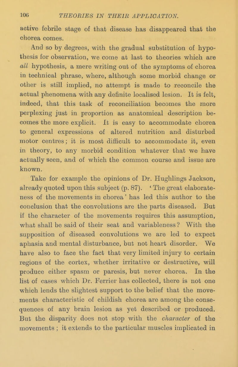 active febrile stage of that disease has disappeared that the chorea comes. And so by degrees, with the gradual substitution of hypo- thesis for observation, we come at last to theories which are all hypothesis, a mere writing out of the symptoms of chorea in technical phrase, where, although some morbid change or other is still implied, no attempt is made to reconcile the actual phenomena with any definite localised lesion. It is felt, indeed, that this task of reconciliation becomes the more perplexing just in proportion as anatomical description be- comes the more explicit. It is easy to accommodate chorea to general expressions of altered nutrition and disturbed motor centres; it is most difficult to accommodate it, even in theory, to any morbid condition whatever that we have actually seen, and of which the common course and issue are known. Take for example the opinions of Dr. Hughlings Jackson, already quoted upon this subject (p. 87). ' The great elaborate- ness of the movements in chorea' has led this author to the conclusion that the convolutions are the parts diseased. But if the character of the movements requires this assumption, what shall be said of their seat and variableness ? With the supposition of diseased convolutions we are led to expect aphasia and mental disturbance, but not heart disorder. We have also to face the fact that very limited injury to certain regions of the cortex, whether irritative or destructive, will produce either spasm or paresis, but never chorea. In the list of cases which Dr. Ferrier has collected, there is not one which lends the slightest support to the belief that the move- ments characteristic of childish chorea are among the conse- quences of any brain lesion as yet described or produced. But the disparity does not stop with the character of the movements ; it extends to the particular muscles implicated in