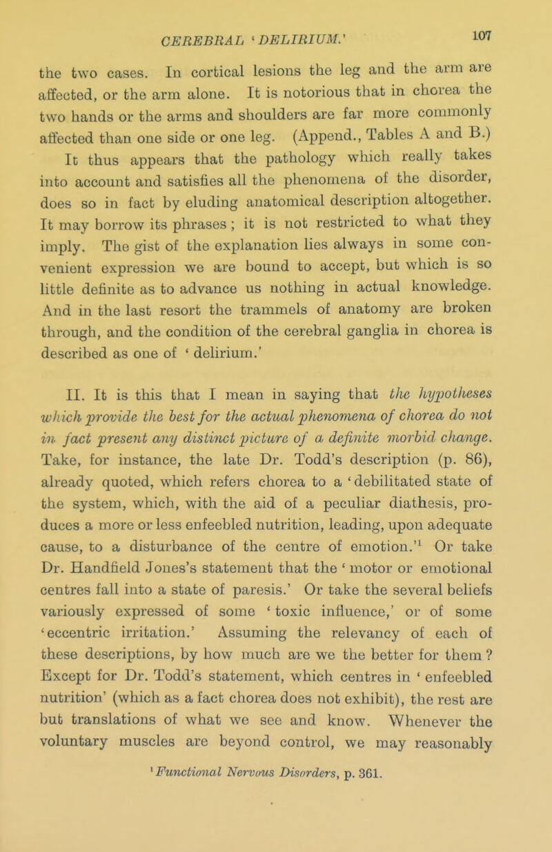 CEREBRAL 'DELIRIUM.' the two cases. In cortical lesions the leg and the arm are affected, or the arm alone. It is notorious that in chorea the two hands or the arms and shoulders are far more commonly affected than one side or one leg. (Append., Tables A and B.) It thus appears that the pathology which really takes into account and satisfies all the phenomena of the disorder, does so in fact by eluding anatomical description altogether. It may borrow its phrases; it is not restricted to what they imply. The gist of the explanation lies always in some con- venient expression we are bound to accept, but which is so little definite as to advance us nothing in actual knowledge. And in the last resort the trammels of anatomy are broken through, and the condition of the cerebral ganglia in chorea is described as one of ' delirium.' II. It is this that I mean in saying that tlie hypotheses which provide the best for the actual phenomena of chorea do not in fact present any distitict picture of a definite morbid change. Take, for instance, the late Dr. Todd's description (p. 86), already quoted, which refers chorea to a ' debilitated state of the system, which, with the aid of a peculiar diathesis, pro- duces a more or less enfeebled nutrition, leading, upon adequate cause, to a disturbance of the centre of emotion. Or take Dr. Handfield Jones's statement that the ' motor or emotional centres fall into a state of paresis.' Or take the several beliefs variously expressed of some ' toxic influence,' or of some 'eccentric irritation.' Assuming the relevancy of each of these descriptions, by how much are we the better for them ? Except for Dr. Todd's statement, which centres in * enfeebled nutrition' (which as a fact chorea does not exhibit), the rest are but translations of what we see and know. Whenever the voluntary muscles are beyond control, we may reasonably ' Functional Nervam Disorders, p. 361.