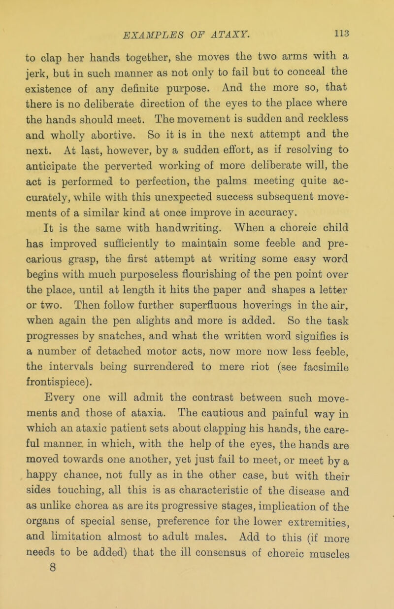 to clap her hands together, she moves the two arms with a jerk, but in such manner as not only to fail but to conceal the existence of any definite purpose. And the more so, that there is no deliberate direction of the eyes to the place where the hands should meet. The movement is sudden and reckless and wholly abortive. So it is in the next attempt and the next. At last, however, by a sudden effort, as if resolving to anticipate the perverted working of more deliberate will, the act is performed to perfection, the palms meeting quite ac- curately, while with this unexpected success subsequent move- ments of a similar kind at once improve in accuracy. It is the same with handwriting. When a choreic child has improved sufficiently to maintain some feeble and pre- carious grasp, the first attempt at writing some easy word begins with much purposeless flourishing of the pen point over the place, until at length it hits the paper and shapes a letter or two. Then follow further superfluous hoverings in the air, when again the pen alights and more is added. So the task progresses by snatches, and what the written word signifies is a number of detached motor acts, now more now less feeble, the intervals being surrendered to mere riot (see facsimile frontispiece). Every one will admit the contrast between such move- ments and those of ataxia. The cautious and painful way in which an ataxic patient sets about clapping his hands, the care- ful manner, in which, with the help of the eyes, the hands are moved towards one another, yet just fail to meet, or meet by a happy chance, not fully as in the other case, but with their sides touching, all this is as characteristic of the disease and as unlike chorea as are its progressive stages, implication of the organs of special sense, preference for the lower extremities, and limitation almost to adult males. Add to this (if more needs to be added) that the ill consensus of choreic muscles 8