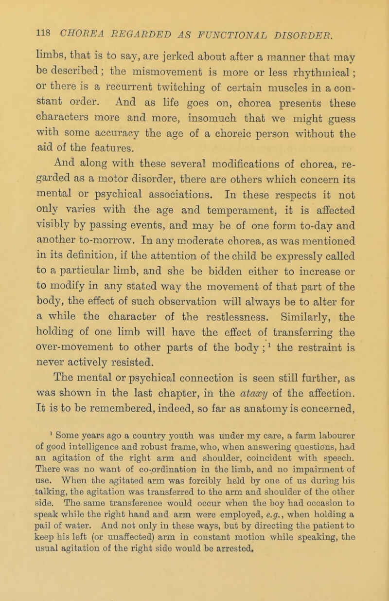 limbs, that is to say, are jerked about after a manner that may be described; the mismovement is more or less rhythmical; or there is a recm-rent twitching of certain muscles in a con- stant order. And as life goes on, chorea presents these characters more and more, insomuch that we might guess with some accuracy the age of a choreic person without the aid of the features. And along with these several modifications of chorea, re- garded as a motor disorder, there are others which concern its mental or psychical associations. In these respects it not only varies with the age and temperament, it is affected visibly by passing events, and may be of one form to-day and another to-morrow. In any moderate chorea, as was mentioned in its definition, if the attention of the child be expressly called to a particular limb, and she be bidden either to increase or to modify in any stated way the movement of that part of the body, the effect of such observation will always be to alter for a while the character of the restlessness. Similarly, the holding of one limb will have the effect of transferring the over-movement to other parts of the body; ^ the restraint is never actively resisted. The mental or psychical connection is seen still further, as was shown in the last chapter, in the ataxy of the affection. It is to be remembered, indeed, so far as anatomy is concerned, ' Some years ago a country youth was under my care, a farm labourer of good intelligence and robust frame, who, when answering questions, had an agitation of the right arm and shoulder, coincident with speech. There was no want of co-ordination in the limb, and no impairment of use. When the agitated arm was forcibly held by one of us during his talking, the agitation was transferred to the arm and shoulder of the other side. The same transference would occur when the boy had occasion to speak while the right hand and arm were employed, e.g., when holding a pail of water. And not only in these ways, but by directing the patient to keep his left (or unaffected) arm in constant motion while speaking, the usual agitation of the right side would be arrested.