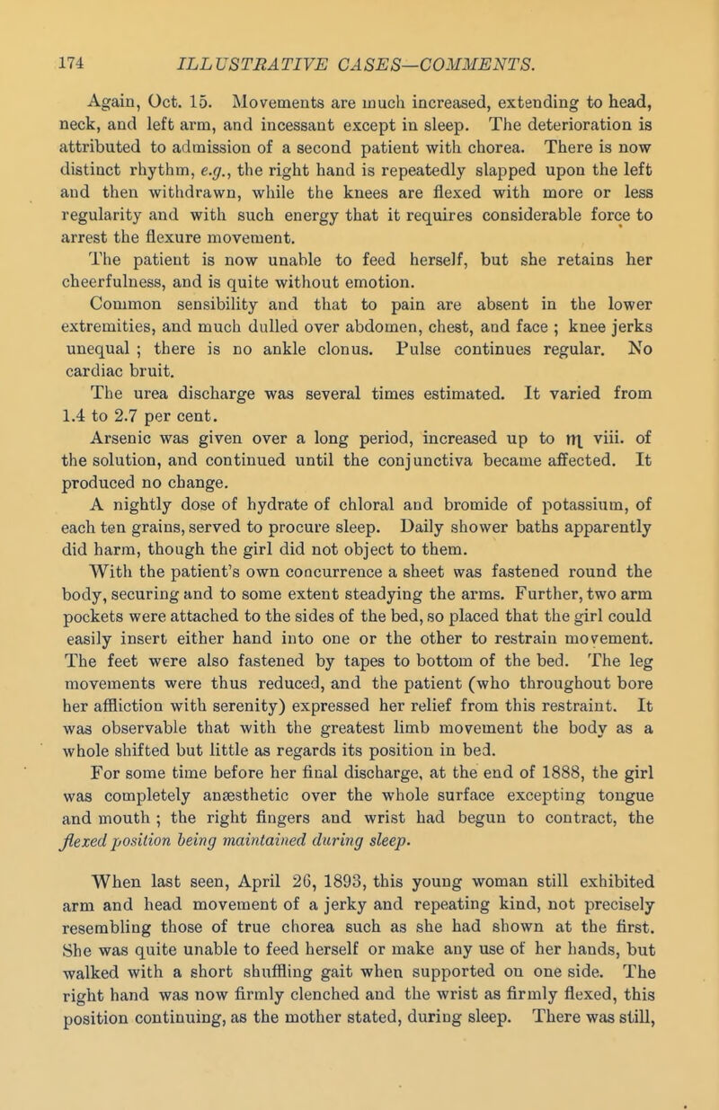 Again, Oct. 15. Movements are much increased, extending to head, neck, and left arm, and incessant except in sleep. The deterioration is attributed to admission of a second patient with chorea. There is now distinct rhythm, e.g., the right hand is repeatedly slapped upon the left and then withdrawn, while the knees are flexed with more or less regularity and with such energy that it requires considerable force to arrest the flexure movement. The patient is now unable to feed herself, but she retains her cheerfulness, and is quite without emotion. Common sensibility and that to pain are absent in the lower extremities, and much dulled over abdomen, chest, and face ; knee jerks unequal ; there is no ankle clonus. Pulse continues regular. No cardiac bruit. The urea discharge was several times estimated. It varied from 1.4 to 2.7 per cent. Arsenic was given over a long period, increased up to lit viii. of the solution, and continued until the conjunctiva became affected. It produced no change. A nightly dose of hydrate of chloral and bromide of potassium, of each ten grains, served to procure sleep. Daily shower baths apparently did harm, though the girl did not object to them. With the patient's own concurrence a sheet was fastened round the body, securing and to some extent steadying the arms. Further, two arm pockets were attached to the sides of the bed, so placed that the girl could easily insert either hand into one or the other to restrain movement. The feet were also fastened by tapes to bottom of the bed. The leg movements were thus reduced, and the patient (who throughout bore her affliction with serenity) expressed her relief from this restraint. It was observable that with the greatest limb movement the body as a whole shifted but little as regards its position in bed. For some time before her final discharge, at the end of 1888, the girl was completely anaesthetic over the whole surface excepting tongue and mouth ; the right fingers and wrist had begun to contract, the Jlexed position being maintained during sleep. When last seen, April 26, 1893, this young woman still exhibited arm and head movement of a jerky and repeating kind, not precisely resembling those of true chorea such as she had shown at the first. She was quite unable to feed herself or make any use of her hands, but walked with a short shuffling gait when supported on one side. The right hand was now firmly clenched and the wrist as firmly flexed, this position continuing, as the mother stated, during sleep. There was still.