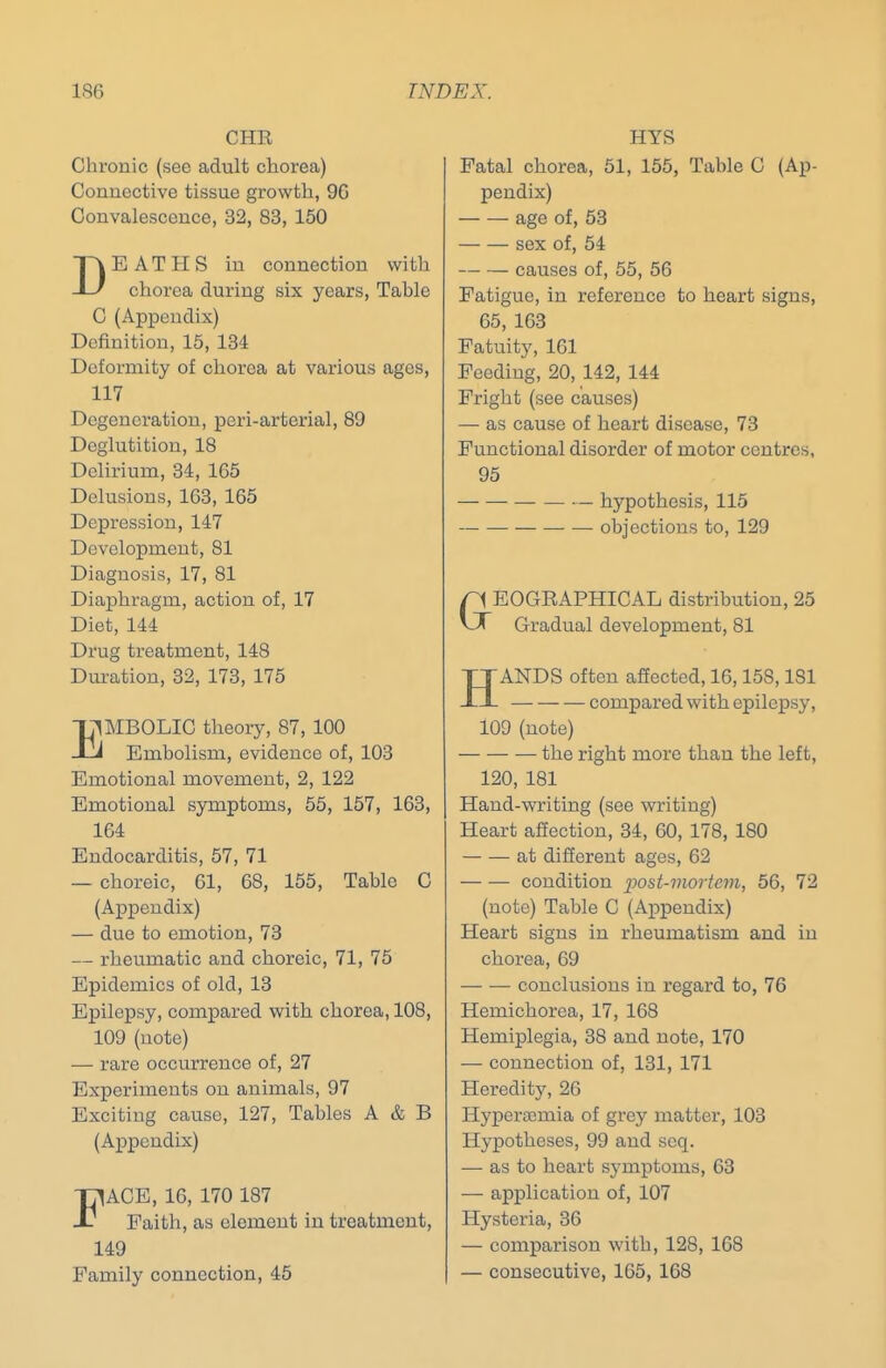 CHE Chronic (see adult chorea) Connective tissue growth, 90 Convalescence, 32, 83, 150 DEATHS in connection with chorea during six years. Table C (Appendix) Definition, 15, 134 Deformity of chorea at various ages, 117 Degeneration, peri-arterial, 89 Deglutition, 18 Delirium, 34, 165 Delusions, 163, 165 Depression, 147 Development, 81 Diagnosis, 17, 81 Diaphragm, action of, 17 Diet, 144 Drug treatment, 148 Dui-atiou, 32, 173, 175 IpIBOLIC theory, 87, 100 J Embolism, evidence of, 103 Emotional movement, 2, 122 Emotional symptoms, 55, 157, 163, 164 Endocarditis, 57, 71 — choreic, 61, 68, 155, Table C (Appendix) — due to emotion, 73 — rheumatic and choreic, 71, 75 Epidemics of old, 13 Epilepsy, compared with chorea, 108, 109 (note) — rare occurrence of, 27 Experiments on animals, 97 Exciting cause, 127, Tables A & B (Appendix) FACE, 16, 170 187 Faith, as element in treatment, 149 Family connection, 45 HYS Fatal chorea, 51, 155, Table C (Ap- pendix) — — age of, 53 sex of, 54 causes of, 55, 56 Fatigue, in reference to heart signs, 65, 163 Fatuity, 161 Feeding, 20, 142, 144 Fright (see causes) — as cause of heart disease, 73 Functional disorder of motor centres, 95 — hypothesis, 115 objections to, 129 EOGEAPHICAL distribution, 25 Gradual development, 81 HANDS often affected, 16,158,181 compared with epilepsy, 109 (note) the right more than the left, 120, 181 Hand-writing (see writing) Heart affection, 34, 60, 178, 180 — — at different ages, 62 — — condition ijost-mortctn, 56, 72 (note) Table C (Appendix) Heart signs in rheumatism and in chorea, 69 conclusions in regard to, 76 Hemichorea, 17, 168 Hemiplegia, 38 and note, 170 — connection of, 131, 171 Heredity, 26 Hyperscmia of grey matter, 103 Hypotheses, 99 and scq. — as to heart symptoms, 63 — application of, 107 Hysteria, 36 — comparison with, 128, 168 — consecutive, 165, 168