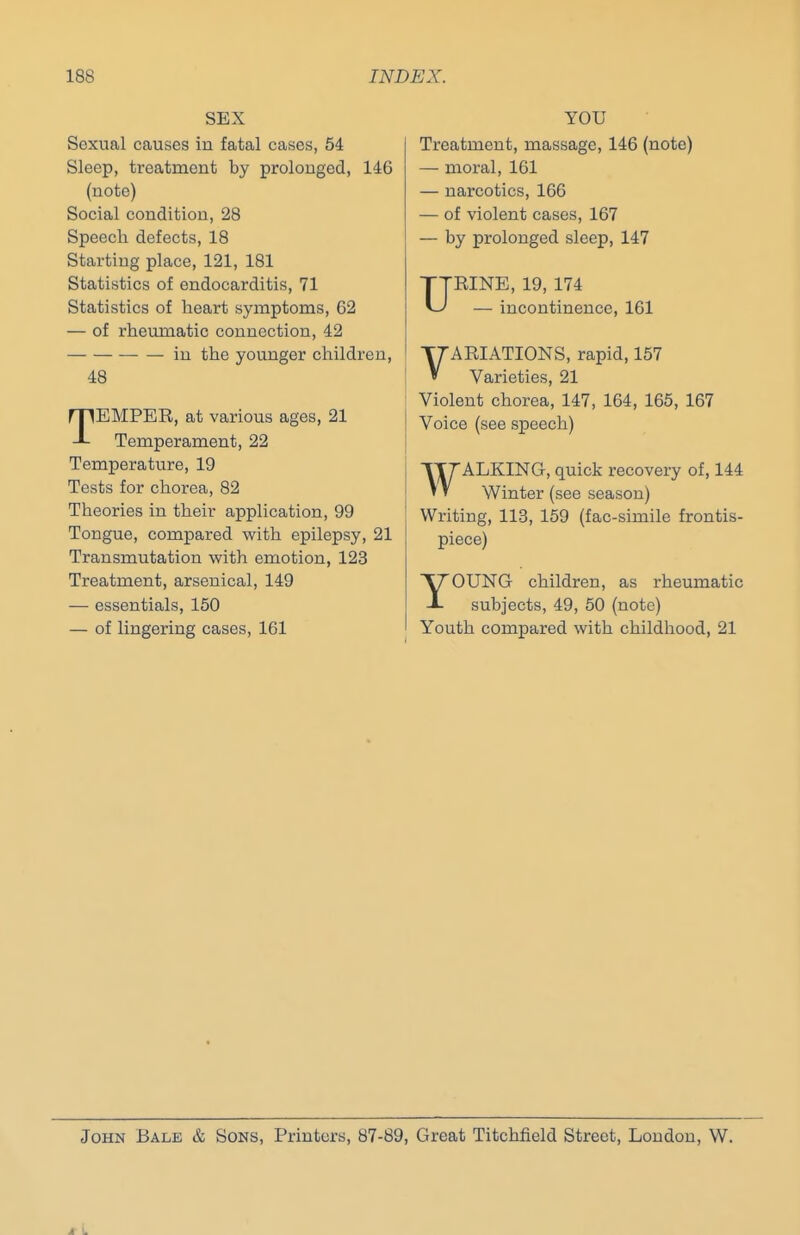 SEX Sexual causes in fatal cases, 54 Sleep, treatment by prolonged, 146 (note) Social condition, 28 Speech defects, 18 Starting place, 121, 181 Statistics of endocarditis, 71 Statistics of heart symptoms, 62 — of rheumatic connection, 42 in the younger children, 48 TEMPER, at various ages, 21 Temperament, 22 Temperature, 19 Tests for chorea, 82 Theories in their application, 99 Tongue, compared with epilepsy, 21 Transmutation with emotion, 123 Treatment, arsenical, 149 — essentials, 150 — of lingering cases, 161 YOU Treatment, massage, 146 (note) — moral, 161 — narcotics, 166 — of violent cases, 167 — by prolonged sleep, 147 URINE, 19, 174 — incontinence, 161 VARIATIONS, rapid, 157 Varieties, 21 Violent chorea, 147, 164, 165, 167 Voice (see speech) WALKING, quick recovery of, 144 Winter (see season) Writing, 113, 159 (fac-simile frontis- piece) YOUNG children, as rheumatic subjects, 49, 50 (note) Youth compared with childhood, 21 John Bale & Sons, Printers, 87-89, Great Titchfield Street, London, W. 4 i