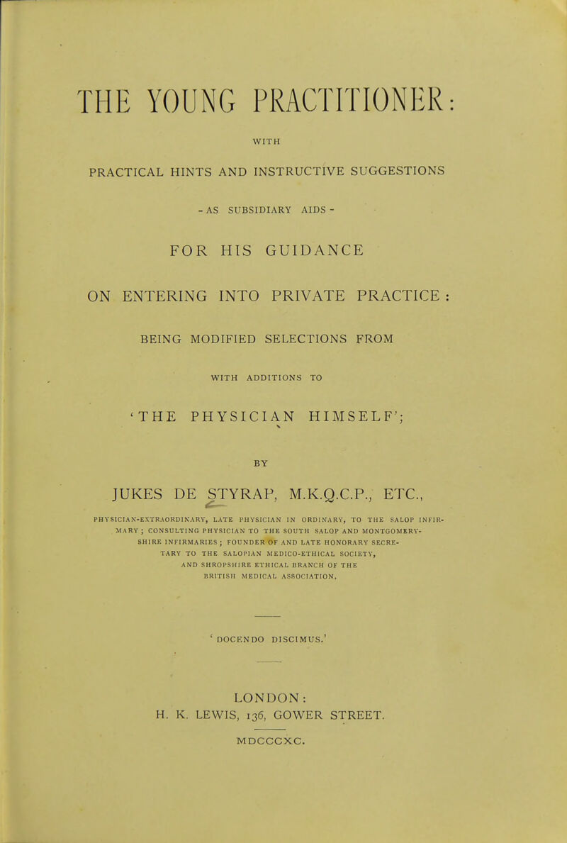 THE YOUNG PRACTITIONER WITH PRACTICAL HINTS AND INSTRUCTIVE SUGGESTIONS AS SUBSIDIARY AIDS FOR HIS GUIDANCE ON ENTERING INTO PRIVATE PRACTICE BEING MODIFIED SELECTIONS FROM WITH ADDITIONS TO 'THE PHYSICIAN HIMSELF'; BY JUKES DE STYRAP, M.K.Q.C.P., ETC., PHYSICIAN-EXTR.AORDINARV, LATE PHYSICIAN IN ORDINARY, TO THE SALOP INFIR- MARY ; CONSULTING PHYSICIAN TO THE SOUTH SALOP AND MONTGOMERY- SHIRR INFIRMARIES ; FOUNDER OF AND LATE HONORARY SECRE- TARY TO THE SALOPIAN MEDICO-ETHICAL SOCIETY, AND SHROPSHIRE ETHICAL BRANCH OF THE BRITISH MEDICAL ASSOCIATION. DOCENDO DISCIMUS. LONDON: H. K. LEWIS, 136, GOWER STREET. MDCCCXC.