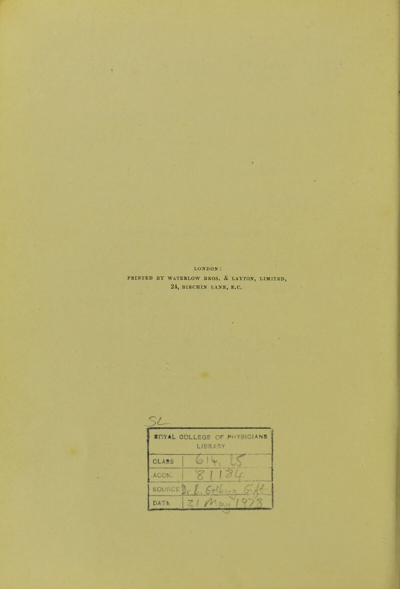 LONDON: PBINTBD BT WATEBLOW BROS. & LATTON, LIK 2-t, BIBCHIN LANE, B.C. .5^ ■ OYAL COLLEGE OF PHYSICIANS LIBRARY CLASS .ACCN. ¥ f f^^ source:' DATfc 7. 1 A^c.^/V/t