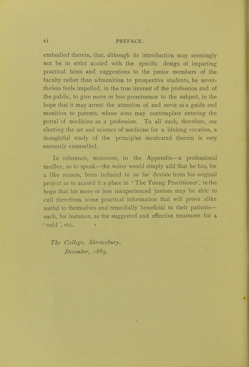 embodied therein, that, although its introduction may seemingly not be in strict accord with the specific design of imparting practical hints and suggestions to the junior members of the faculty rather than admonition to prospective students, he never- theless feels impelled, in the true interest of the profession and of the public, to give more or less prominence to the subject, in the hope that it may arrest the attention of and serve as a guide and monition to parents, whose sons may contemplate entering the portal of medicine as a profession. To all such, therefore, ere electing the art and science of medicine for a lifelong vocation, a thoughtful study of the principles inculcated therein is very earnestly counselled. In reference, moreover, to the Appendix—a professional medley, so to speak—the writer would simply add that he has, for a like reason, been induced to so far deviate from his original project as to accord it a place in ' The Young Practitioner', in the hope that his more or less inexperienced juniors may be able to cull therefrom some practical information that will prove alike useful to themselves and femedially beneficial to their patients— such, for instance, as the suggested and effective treatment for a ' coldetc. The College, Shrewsbury, Deceviher, i8Sg.