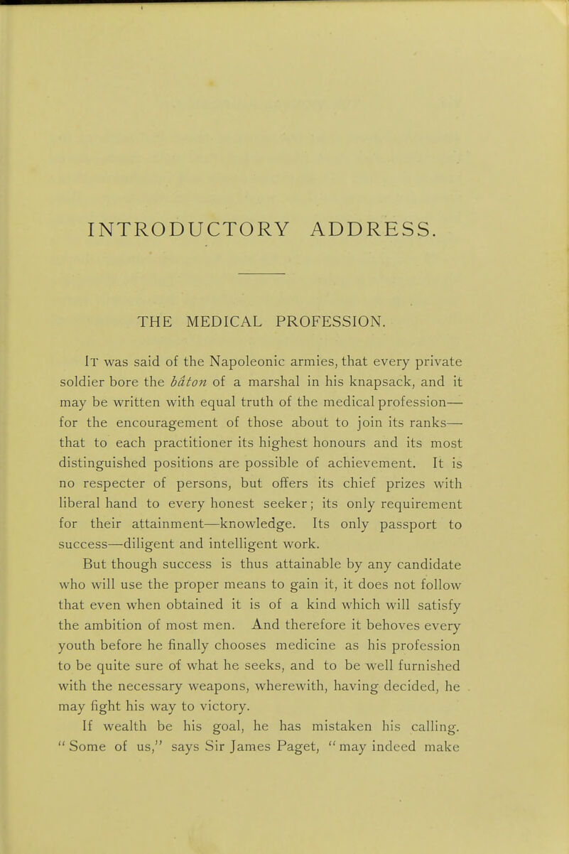 INTRODUCTORY ADDRESS. THE MEDICAL PROFESSION. It was said of the Napoleonic armies, that every private soldier bore the baton of a marshal in his knapsack, and it may be written with equal truth of the medical profession— for the encouragement of those about to join its ranks— that to each practitioner its highest honours and its most distinguished positions are possible of achievement. It is no respecter of persons, but offers its chief prizes with liberal hand to every honest seeker; its only requirement for their attainment—knowledge. Its only passport to success—diligent and intelligent work. But though success is thus attainable by any candidate who will use the proper means to gain it, it does not follow that even when obtained it is of a kind which will satisfy the ambition of most men. And therefore it behoves every youth before he finally chooses medicine as his profession to be quite sure of what he seeks, and to be well furnished with the necessary weapons, wherewith, having decided, he may fight his way to victory. If wealth be his goal, he has mistaken his calling. Some of us, says Sir James Paget,  may indeed make