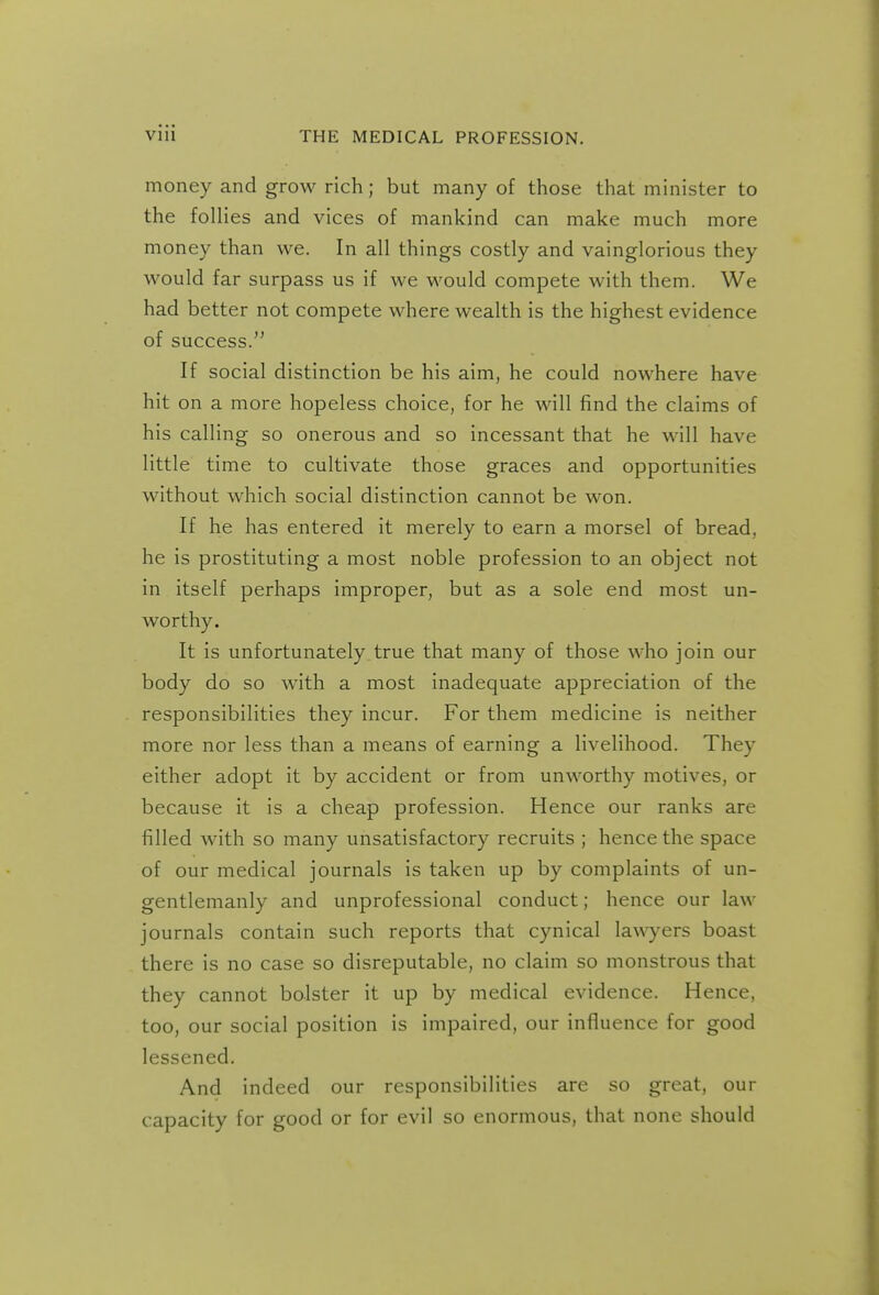 money and grow rich; but many of those that minister to the follies and vices of mankind can make much more money than we. In all things costly and vainglorious they would far surpass us if we would compete with them. We had better not compete where wealth is the highest evidence of success. If social distinction be his aim, he could nowhere have hit on a more hopeless choice, for he will find the claims of his calling so onerous and so incessant that he will have little time to cultivate those graces and opportunities without which social distinction cannot be won. If he has entered it merely to earn a morsel of bread, he is prostituting a most noble profession to an object not in itself perhaps improper, but as a sole end most un- worthy. It is unfortunately true that many of those who join our body do so with a most inadequate appreciation of the responsibilities they incur. For them medicine is neither more nor less than a means of earning a livelihood. They either adopt it by accident or from unworthy motives, or because it is a cheap profession. Hence our ranks are filled with so many unsatisfactory recruits ; hence the space of our medical journals is taken up by complaints of un- gentlemanly and unprofessional conduct; hence our law journals contain such reports that cynical la\\yers boast there is no case so disreputable, no claim so monstrous that they cannot bolster it up by medical evidence. Hence, too, our social position is impaired, our influence for good lessened. And indeed our responsibilities are so great, our capacity for good or for evil so enormous, that none should