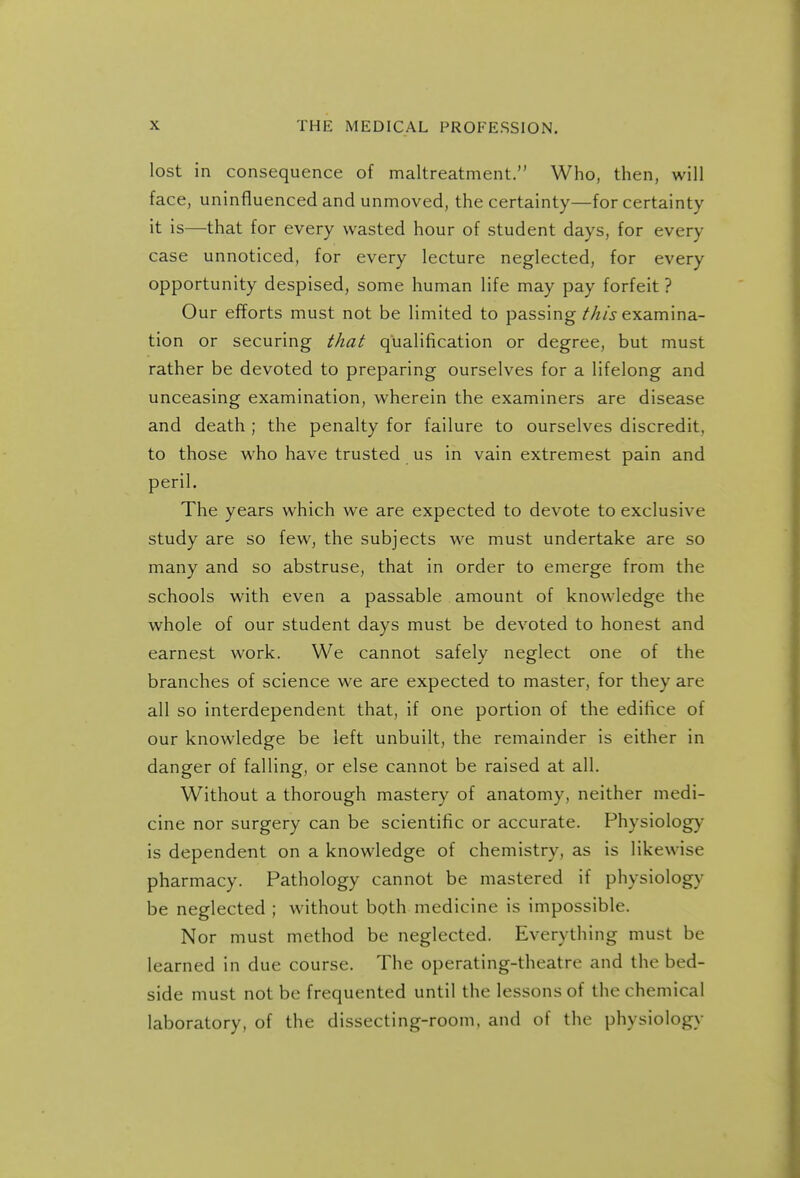 lost in consequence of maltreatment. Who, then, will face, uninfluenced and unmoved, the certainty—for certainty it is—that for every wasted hour of student days, for every case unnoticed, for every lecture neglected, for every opportunity despised, some human life may pay forfeit ? Our efforts must not be limited to passing M/j-examina- tion or securing that qualification or degree, but must rather be devoted to preparing ourselves for a lifelong and unceasing examination, wherein the examiners are disease and death ; the penalty for failure to ourselves discredit, to those who have trusted us in vain extremest pain and peril. The years which we are expected to devote to exclusive study are so few, the subjects we must undertake are so many and so abstruse, that in order to emerge from the schools with even a passable amount of knowledge the whole of our student days must be devoted to honest and earnest work. We cannot safely neglect one of the branches of science we are expected to master, for they are all so interdependent that, if one portion of the edifice of our knowledge be left unbuilt, the remainder is either in danger of falling, or else cannot be raised at all. W^ithout a thorough mastery of anatomy, neither medi- cine nor surgery can be scientific or accurate. Physiology is dependent on a knowledge of chemistry, as is likewise pharmacy. Pathology cannot be mastered if physiology be neglected ; without both medicine is impossible. Nor must method be neglected. Everything must be learned in due course. The operating-theatre and the bed- side must not be frequented until the lessons of the chemical laboratory, of the dissecting-room, and of the physiology
