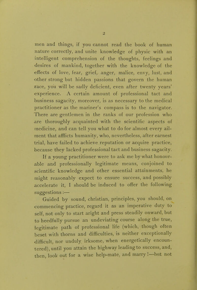 men and things, if you cannot read the book of human nature correctly, and unite knowledge of physic with an intelligent comprehension of the thoughts, feelings and desires of mankind, together with the knowledge of the effects of love, fear, grief, anger, malice, envy, lust, and ■other strong but hidden passions that govern the human race, you will be sadly deficient, even after twenty years' ■experience. A certain amount of professional tact and business sagacity, moreover, is as necessary to the medical practitioner as the mariner's compass is to the navigator. There are gentlemen in the ranks of our profession who are thoroughly acquainted with the scientific aspects of medicine, and can tell you what to do for almost every ail- ment that afflicts humanity, who, nevertheless, after earnest trial, have failed to achieve reputation or acquire practice, because they lacked professional tact and business sagacity. If a young practitioner were to ask me by what honour- able and professionally legitimate means, conjoined to scientific knowledge and other essential attainments, he might reasonably expect to ensure success, and possibly accelerate it, I should be induced to offer the following suggestions :— Guided by sound, christian, principles, you should, on commencing practice, regard it as an imperative duty to self, not only to start aright and press steadily onward, but to heedfully pursue an undeviating course along the true, legitimate patli of professional life (which, though often beset with thorns and difficulties, is neither exceptionally difficult, nor unduly irksome, when energetically encoun- tered), until you attain the highway leading to success, and, then, look out for a wise help-mate, and marry !—but not