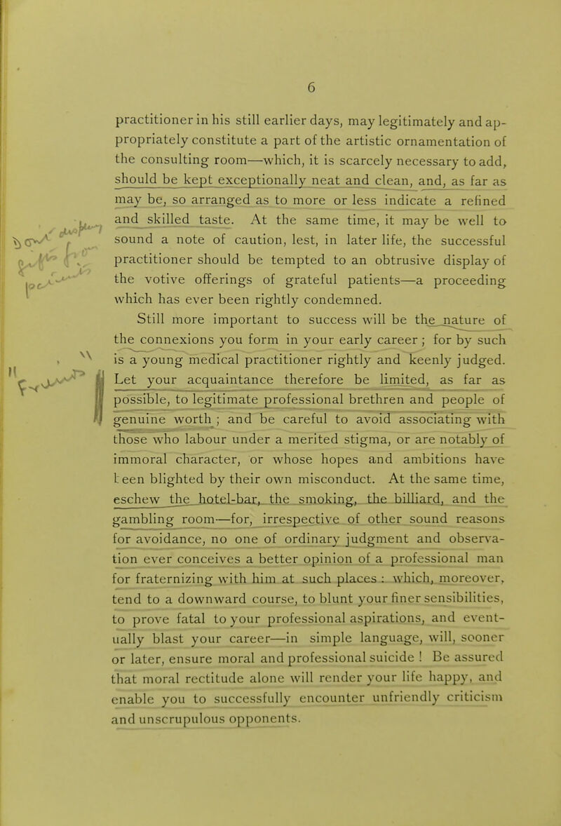 practitioner in his still earlier days, may legitimately and ap- propriately constitute a part of the artistic ornamentation of the consulting room—which, it is scarcely necessary to add, should be kept exceptionally neat and clean, and, as far as may be, so arranged as to more or less indicate a refined and skilled taste. At the same time, it may be well to sound a note of caution, lest, in later life, the successful practitioner should be tempted to an obtrusive display of the votive offerings of grateful patients—a proceeding which has ever been rightly condemned. Still more important to success will be the nature of the connexions you form in your early career; for by such is a young medical practitioner rightly and keenly judged. Let your acquaintance therefore be limited, as far as possible, to legitimate professional brethren and people of genuine worth ; and be careful to avoid associating with those who labour under a merited stigma, or are notably of immoral character, or whose hopes and ambitions have L een blighted by their own misconduct. At the same time, eschew _die_Jiat£lr]:iai:»_thje .^sniokin the billiard, and the^ gambling room—for, irrespective of other sound reasons for avoidance, no one of ordinary judgment and observa- tion ever conceives a better opinion of a professional man for fraternizing with him at such places : which, moreover, tend to a downward course, to blunt your finer sensibilities, to prove fatal to your professional aspirations, and event- ually blast your career—in simple language, will, sooner or later, ensure moral and professional suicide ! Be assured that moral rectitude alone will render your life happy, and enable you to successfully encounter unfriendly criticism and unscrupulous opponents.