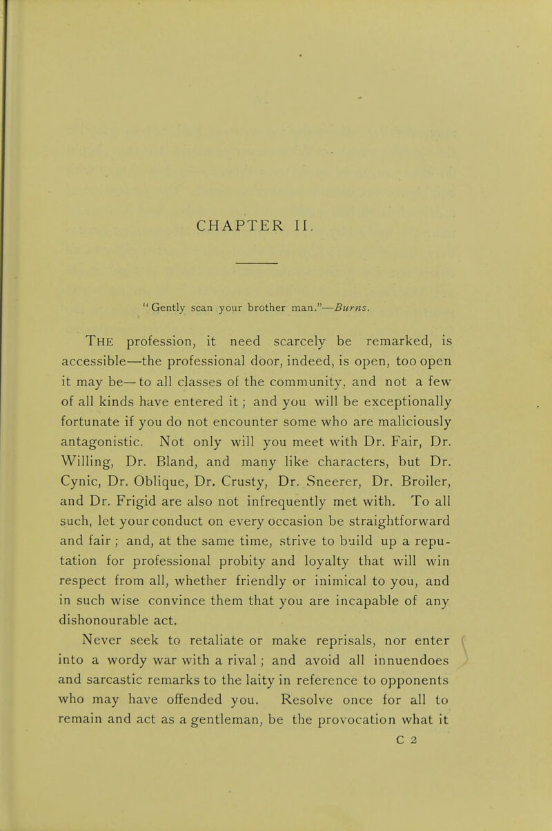 CHAPTER II Gently scan your brother man.—Burns. The profession, it need scarcely be remarked, is accessible—the professional door, indeed, is open, too open it may be—to all classes of the community, and not a few of all kinds have entered it; and you will be exceptionally fortunate if you do not encounter some who are maliciously antagonistic. Not only will you meet with Dr. Fair, Dr. Willing, Dr. Bland, and many like characters, but Dr. Cynic, Dr. Oblique, Dr. Crusty, Dr. Sneerer, Dr. Broiler, and Dr. Frigid are also not infrequently met with. To all such, let your conduct on every occasion be straightforward and fair ; and, at the same time, strive to build up a repu- tation for professional probity and loyalty that will win respect from all, whether friendly or inimical to you, and in such wise convince them that you are incapable of any dishonourable act. Never seek to retaliate or make reprisals, nor enter into a wordy war with a rival ; and avoid all innuendoes and sarcastic remarks to the laity in reference to opponents who may have offended you. Resolve once for all to remain and act as a gentleman, be the provocation what it C 2