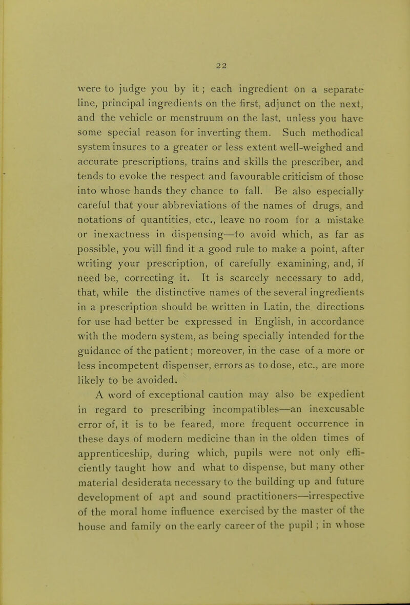 M-ere to judge you by it; each ingredient on a separate line, principal ingredients on the first, adjunct on the next, and the vehicle or menstruum on the last, unless you have some special reason for inverting them. Such methodical system insures to a greater or less extent well-weighed and accurate prescriptions, trains and skills the prescriber, and tends to evoke the respect and favourable criticism of those into whose hands they chance to fall. Be also especially careful that your abbreviations of the names of drugs, and notations of quantities, etc., leave no room for a mistake or inexactness in dispensing—to avoid which, as far as possible, you will find it a good rule to make a point, after writing your prescription, of carefully examining, and, if need be, correcting it. It is scarcely necessary to add, that, while the distinctive names of the several ingredients in a prescription should be written in Latin, the directions for use had better be expressed in English, in accordance with the modern system, as being specially intended for the guidance of the patient; moreover, in the case of a more or less incompetent dispenser, errors as to dose, etc., are more likely to be avoided. A word of exceptional caution may also be expedient in regard to prescribing incompatibles—an inexcusable error of, it is to be feared, more frequent occurrence in these days of modern medicine than in the olden times of apprenticeship, during which, pupils were not only effi- ciently taught how and what to dispense, but many other material desiderata necessary to the building up and future development of apt and sound practitioners—irrespective of the moral home influence exercised by the master of the house and family on the early career of the pupil ; in whose