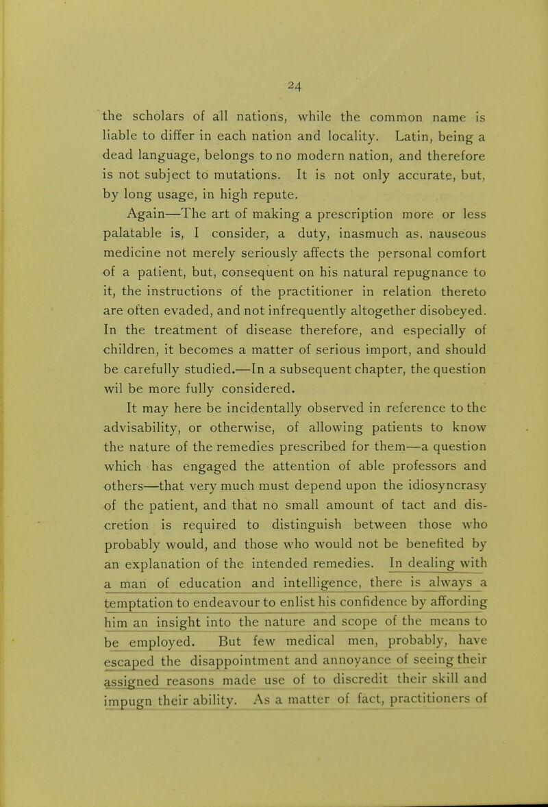 the scholars of all nations, while the common name is liable to differ in each nation and locality. Latin, being a dead language, belongs to no modern nation, and therefore is not subject to mutations. It is not only accurate, but, by long usage, in high repute. Again—The art of making a prescription more or less palatable is, I consider, a duty, inasmuch as. nauseous medicine not merely seriously affects the personal comfort of a patient, but, consequent on his natural repugnance to it, the instructions of the practitioner in relation thereto are often evaded, and not infrequently altogether disobeyed. In the treatment of disease therefore, and especially of children, it becomes a matter of serious import, and should be carefully studied.—In a subsequent chapter, the question wil be more fully considered. It may here be incidentally observed in reference to the advisability, or otherwise, of allowing patients to know the nature of the remedies prescribed for them—a question which has engaged the attention of able professors and others—that very much must depend upon the idiosyncrasy of the patient, and that no small amount of tact and dis- cretion is required to distinguish between those who probably would, and those who would not be benefited by an explanation of the intended remedies. In dealing with a man of education and intellig:ence, there is always a temptation to endeavour to enlist his confidence by affording him an insight into the nature and scope of the means to be employed. But few medical men, probably, have escaped the disappointment and annoyance of seeing their assigned reasons made use of to discredit their skill and impugn their ability. As a matter of fact, practitioners of